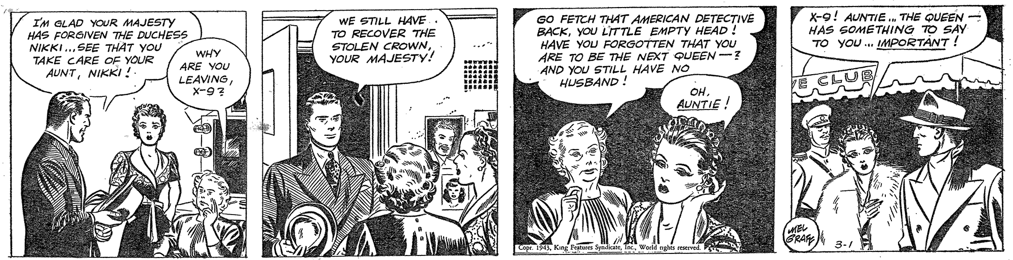 Comics OCR: I'M GLAD YOUR MAJESTY HAS FORGIVEN THE DUCHESS NIKKI.. SEE THAT YOU TAKE CARE OF YOUR AUNTNIKKI ! WE STILL HAVE TO RECOVER THE STOLEN CROWNYOUR MAJESTY! GO FETCH THAT AMERICAN DETECTIVE BACKYOU L'ITTLE EMPTY HEAD! HAVE YOU FORGOTTEN THAT YOU ARE TO BE THE NEXT QUEEN-? AND YOU STILL HAVE NO HUSBAND ! X-9! AUNTIE.THE QUEEN - HAS SOMETHING TO SAY TO YOU. IMPORTÁNT ! WHY ARE YOU LEAVINGX-9? OH. AUNTIE ! GRAF Features Syndcte I'M GLAD YOUR MAJESTY HAS FORGIVEN THE DUCHESS NIKKI.. SEE THAT YOU TAKE CARE OF YOUR AUNTNIKKI ! WE STILL HAVE TO RECOVER THE STOLEN CROWNYOUR MAJESTY! GO FETCH THAT AMERICAN DETECTIVE BACKYOU L'ITTLE EMPTY HEAD! HAVE YOU FORGOTTEN THAT YOU ARE TO BE THE NEXT QUEEN-? AND YOU STILL HAVE NO HUSBAND ! X-9! AUNTIE.THE QUEEN - HAS SOMETHING TO SAY TO YOU. IMPORTÁNT ! WHY ARE YOU LEAVINGX-9? OH. AUNTIE ! GRAF Features Syndcte