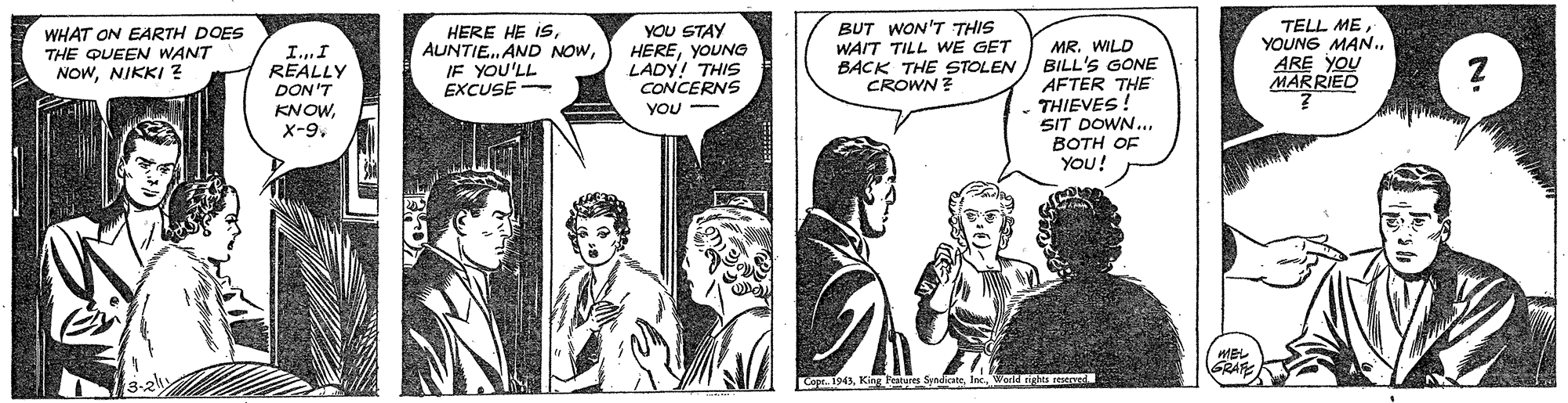 Comic book OCR: YOU STAY HEREYOUNG LADY! THIS CONCERNS TELL ME YOUNG MAN.ARE YOU MARRIED WHAT ON EARTH DOES THE QUEEN WANT NOWNIKKI ? HERE HE ISIF YOU'LL EXCUSE BUT WON'T THIS WAIT TILL WE GET I.I REALLY DON'T KNOWMR. WILD BACK THE STOLEN ) BILL'S GONE AFTER THE THIEVES! SIT DOWN.. BOTH OF YOU! CROWN ? YOU GRAR Copr. 1943Inc YOU STAY HEREYOUNG LADY! THIS CONCERNS TELL ME YOUNG MAN.ARE YOU MARRIED WHAT ON EARTH DOES THE QUEEN WANT NOWNIKKI ? HERE HE ISAUNTIE. AND NOWIF YOU'LL EXCUSE BUT WON'T THIS WAIT TILL WE GET I.I REALLY DON'T KNOWMR. WILD BACK THE STOLEN ) BILL'S GONE AFTER THE THIEVES! SIT DOWN.. BOTH OF YOU! CROWN ? YOU GRAR Copr. 1943King Features Syndicate