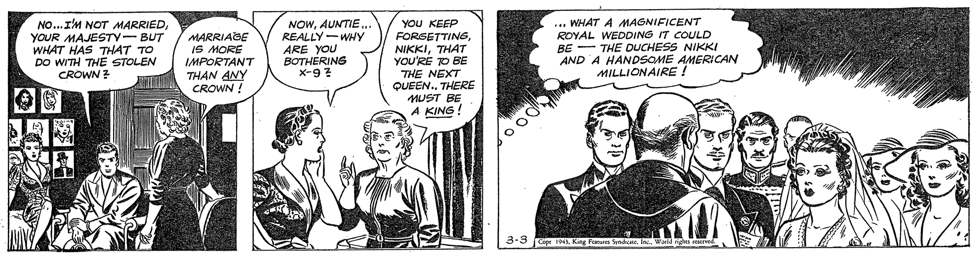 Comic book OCR: NOWAUNTIE . REALLY-WHY ARE YOU BOTHERING x-9 ? ... WHAT A MAGNIFICENT ROYAL WEDDING IT COULD BE - THE DUCHESS NIKKI AND A HANDSOME AMERICAN MILLIONAIRE ! you KEEP NO..I'M NOT MARRIEDYOUR MAJESTY-BUT WHAT HAS THAT TO DO WITH THE STOLEN CROWN ? MARRIAGE IS MORE IMPORTANT THAN ANY CROWN ! FORSETTINGTHAT YOU'RE TO BE THE NEXT QUEEN.THERE MUST BE A KING ! 3-3 Capr 194King Featuen NOWAUNTIE . REALLY-WHY ARE YOU BOTHERING x-9 ? ... WHAT A MAGNIFICENT ROYAL WEDDING IT COULD BE - THE DUCHESS NIKKI AND A HANDSOME AMERICAN MILLIONAIRE ! you KEEP NO..I'M NOT MARRIEDYOUR MAJESTY-BUT WHAT HAS THAT TO DO WITH THE STOLEN CROWN ? MARRIAGE IS MORE IMPORTANT THAN ANY CROWN ! FORSETTINGTHAT YOU'RE TO BE THE NEXT QUEEN.THERE MUST BE A KING ! 3-3 Capr 194King Featuen