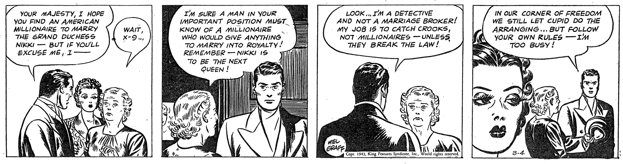 Collar OCR: YOUR MAJESTYI HOPE YOU FIND AN AMERICAN MILLIONAIRE TO MARRY THE GRAND DUCHESS NIKKI - BUT IF YOU'LL EXCUSE MEI I'M SURE A MAN IN YOUR IMPORTANT POSITION MUST KNOW OF A MILLIONAIRE WHO WOULD GIVE ANYTHING TO MARRY INTO ROYALTY! REMEMBER - NIKKI IS TO BE THE NEXT QUEEN ! LOOK.. I'M A DETECTIVE AND NOT A MARRIAGE BROKER! MY JOB IS TO CATCH CROOKSNOT MILLIONAIRES -UNLESS THEY BREAK THE LAW! IN OUR CORNER OF FREEDOM WE STILL LET CUPID DO THE ARRANGING... BUT FOLLOW YOUR OWN RULES -I'M TOO BUSY ! WAITX-9.. EL ERAFE Cope. 1943World ights ceserved. 3-4 YOUR MAJESTYI HOPE YOU FIND AN AMERICAN MILLIONAIRE TO MARRY THE GRAND DUCHESS NIKKI - BUT IF YOU'LL EXCUSE MEI I'M SURE A MAN IN YOUR IMPORTANT POSITION MUST KNOW OF A MILLIONAIRE WHO WOULD GIVE ANYTHING TO MARRY INTO ROYALTY! REMEMBER - NIKKI IS TO BE THE NEXT QUEEN ! LOOK.. I'M A DETECTIVE AND NOT A MARRIAGE BROKER! MY JOB IS TO CATCH CROOKSNOT MILLIONAIRES -UNLESS THEY BREAK THE LAW! IN OUR CORNER OF FREEDOM WE STILL LET CUPID DO THE ARRANGING... BUT FOLLOW YOUR OWN RULES -I'M TOO BUSY ! WAITX-9.. EL ERAFE Cope. 1943King Fetures SyndicaeWorld ights ceserved. 3-4