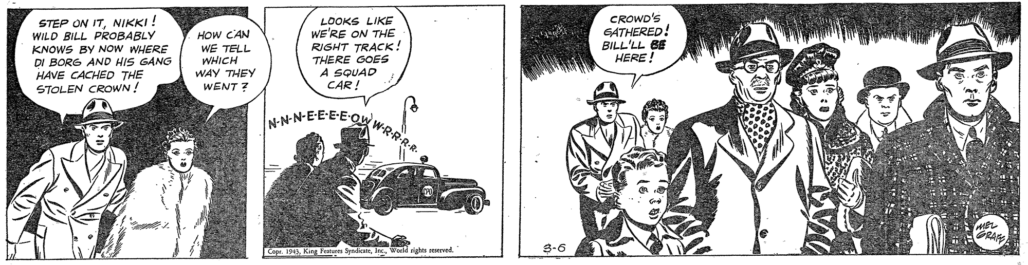 Comic book OCR: STEP ON ITNIKKI ! WILD BILL PROBABLY KNOWS BY NOW WHERE DI BORG AND HIS GANG HAVE CACHED THE STOLEN CROWN ! LOOKS LIKE WE'RE ON THE RIGHT TRACK! THERE GOES A SQUAD CAR ! CROWD'S GATHERED! BILL'LL BE HERE! HOW C'AN WE TELL WHICH WAY THEY WENT ? N-N-N-E-E-E-EQ W-R-R-R-R RA Cope. 191 King Fetures SyndicWorld rights reserved. 3-6 STEP ON ITNIKKI ! WILD BILL PROBABLY KNOWS BY NOW WHERE DI BORG AND HIS GANG HAVE CACHED THE STOLEN CROWN ! LOOKS LIKE WE'RE ON THE RIGHT TRACK! THERE GOES A SQUAD CAR ! CROWD'S GATHERED! BILL'LL BE HERE! HOW C'AN WE TELL WHICH WAY THEY WENT ? N-N-N-E-E-E-EQ W-R-R-R-R RA Cope. 191 King Fetures SyndicWorld rights reserved. 3-6