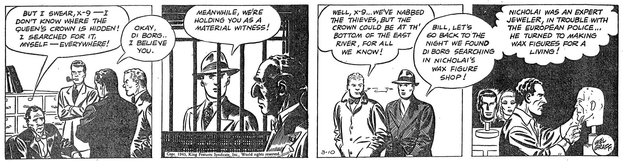 Parallel OCR: BUT I SWEARX-9-I DON'T KNOW WHERE THE QUEEN'S CROWN IS HIDDEN! I SEARCHED FOR ITMYSELF -EVERYWHERE! MEANWHILEWE'RE HOLDING YOU AS A MATERIAL WITNESS! WELLX-9... WE'VE NABBED THE THIEVESBUT THE CROWN COULD BE AT TH BOTTOM OF THE EAST RIVERFOR ALL WE KNOW! BILLLET'S 60 BACK TO THE NIGHT WE FOUND DI BORG SEARCHING IN NICHOLAI'S WAX FIGURE SHOP! NICHOLAI WAS AN EXPERT JEWELERIN TROUBLE WITH THE EURÓPEAN POLICE.. HE TURNED TO MAKING WAX FIGURES FOR A LIVING! OKAY DI BORG. I BELIEVE YOU. WEL GRAFE Cape. 1943Inc. World rights reserved. n 3-10 BUT I SWEARX-9-I DON'T KNOW WHERE THE QUEEN'S CROWN IS HIDDEN! I SEARCHED FOR ITMYSELF -EVERYWHERE! MEANWHILEWE'RE HOLDING YOU AS A MATERIAL WITNESS! WELLX-9... WE'VE NABBED THE THIEVESBUT THE CROWN COULD BE AT TH BOTTOM OF THE EAST RIVERFOR ALL WE KNOW! BILLLET'S 60 BACK TO THE NIGHT WE FOUND DI BORG SEARCHING IN NICHOLAI'S WAX FIGURE SHOP! NICHOLAI WAS AN EXPERT JEWELERIN TROUBLE WITH THE EURÓPEAN POLICE.. HE TURNED TO MAKING WAX FIGURES FOR A LIVING! OKAY DI BORG. I BELIEVE YOU. WEL GRAFE Cape. 1943King Features SyndicneInc. World rights reserved. n 3-10