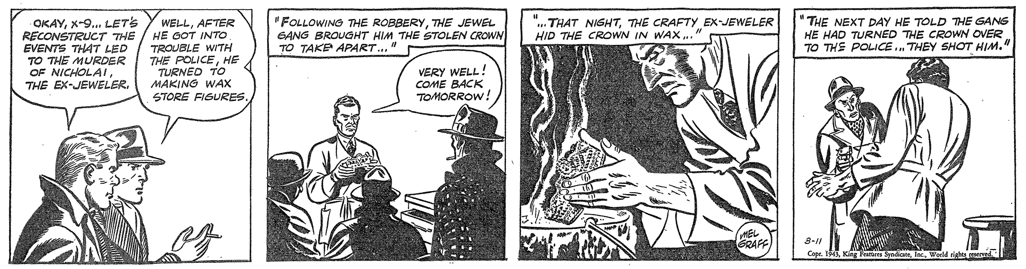Parallel OCR: OKAYX-9... LETS RECONSTRUCT THE / HE OOT INTO EVENTS THAT LED TO THE MURDER OF NICHOLAITHE EX-JEWELER. "FOLLOWING THE ROBBERYTHE JEWEL GANG BROUGHT HIM THE STOLEN CROWN TO TAKE APART.." "THE NEXT DAY HE TOLD THE GANG HE HAD TURNED THE CROWN OVER TO THE POLICE.. THEY SHOT HIM." THAT NIGHTTHE CRAFTY EX-JEWELER HID THE CROWN IN WAX ." WELLAFTER TROUBLE WITH THE POLICEHE TURNED TO MAKING WAX VERY WELL! COME BACK TOMORROW! STORE FIGURES. GRAFF 3-11 Capr. 1943Woeld ri OKAYX-9... LETS RECONSTRUCT THE / HE OOT INTO EVENTS THAT LED TO THE MURDER OF NICHOLAITHE EX-JEWELER. "FOLLOWING THE ROBBERYTHE JEWEL GANG BROUGHT HIM THE STOLEN CROWN TO TAKE APART.." "THE NEXT DAY HE TOLD THE GANG HE HAD TURNED THE CROWN OVER TO THE POLICE.. THEY SHOT HIM." THAT NIGHTTHE CRAFTY EX-JEWELER HID THE CROWN IN WAX ." WELLAFTER TROUBLE WITH THE POLICEHE TURNED TO MAKING WAX VERY WELL! COME BACK TOMORROW! STORE FIGURES. GRAFF 3-11 Capr. 1943King Peres SyndiateWoeld ri