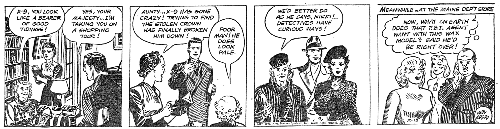 Sharing OCR: WE'D BETTER DO AS HE SAYSNIKKI!.. DETECTIVES HAVE CURIOUS WAYS! MEANWHILE .AT THE MAINE DEPT STORE X-9YOU LOOK LIKE A BEARER YESYOUR MAJESTY.I'M TAKING YOU ON A SHOPPING TOUR ! AUNTY.. X-9 HAS GONE CRAZY! TRYING TO FIND THE STOLEN CROWN HAS FINALLY BROKEN HIM DOWN ! NOWWHAT ON EARTH DOES THAT RBI. AGENT WANT WITH THIS WAX MODEL? SAID HE'D BE RIGHT OVER! OF GOOD TIDINGS! POOR MAN! HE DOES LOOK PALE. WE'D BETTER DO AS HE SAYSNIKKI!.. DETECTIVES HAVE CURIOUS WAYS! MEANWHILE .AT THE MAINE DEPT STORE X-9YOU LOOK LIKE A BEARER YESYOUR MAJESTY.I'M TAKING YOU ON A SHOPPING TOUR ! AUNTY.. X-9 HAS GONE CRAZY! TRYING TO FIND THE STOLEN CROWN HAS FINALLY BROKEN HIM DOWN ! NOWWHAT ON EARTH DOES THAT RBI. AGENT WANT WITH THIS WAX MODEL? SAID HE'D BE RIGHT OVER! OF GOOD TIDINGS! POOR MAN! HE DOES LOOK PALE.