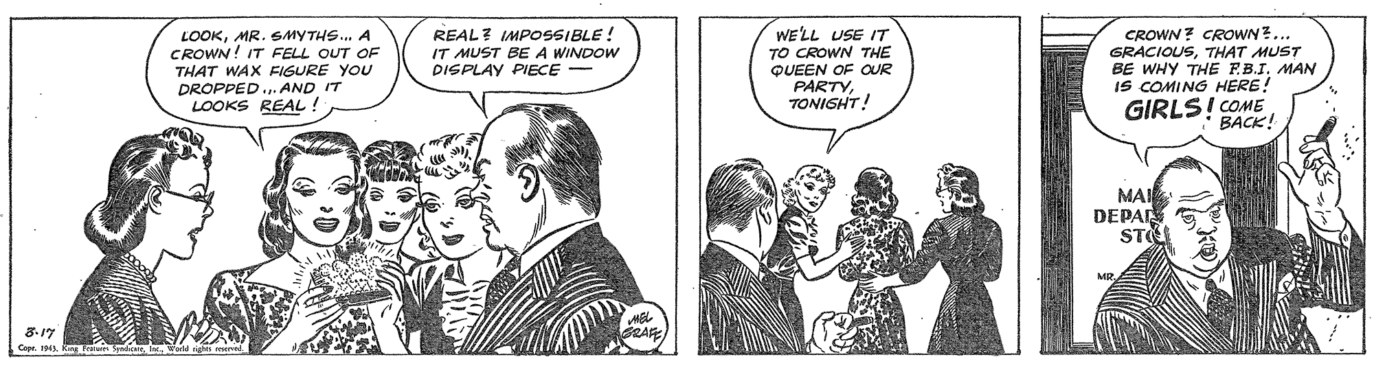 Illustration OCR: LOOKMR. SMYTHS.. A CROWN! IT FELL OUT OF THAT WAX FIGURE YOU DROPPED . AND IT LOOKS REAL ! REAL? IMPOSSIBLE ! IT MUST BE A WINDOW DISPLAY PIECE - WELL USE IT TO CROWN THE QUEEN OF OUR PARTYTONISHT! CROWN ? CROWN ?... GRACIOUSTHAT MUST BE WHY THE F.B.I. MAN IS COMING HERE! GIRLS! COME BACK! MAI DEPA STE 8.17 Capr. 194 Ky FrataS LOOKMR. SMYTHS.. A CROWN! IT FELL OUT OF THAT WAX FIGURE YOU DROPPED . AND IT LOOKS REAL ! REAL? IMPOSSIBLE ! IT MUST BE A WINDOW DISPLAY PIECE - WELL USE IT TO CROWN THE QUEEN OF OUR PARTYTONISHT! CROWN ? CROWN ?... GRACIOUSTHAT MUST BE WHY THE F.B.I. MAN IS COMING HERE! GIRLS! COME BACK! MAI DEPA STE 8.17 Capr. 194 Ky FrataS