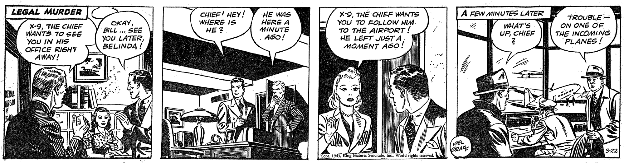 Drawing OCR: LEGAL MURDER A FEW MINUTES LATER CHIEF' HEY! WHERE IS ?? ? X-9TH? CHIEF WANTS YOU TO FOLLOW HIM TO THE AIRPORT! HE LEFT JUST AMOMENT AGO! HE WAS HERE A OKAYBILL .. SEE YOU LATERBELINDA ! TROUBLE - ON ONE OF THE INCOMING PLANES! WHAT'S UPCHIEF x-9THE CHIEF WANTS TO SEE YOU IN HIS OFFICE RIGHT AWAY! MINUTE AGO! MEL GRAFE 1945 King Featuies SendicateWarld righes reserved. LEGAL MURDER A FEW MINUTES LATER CHIEF' HEY! WHERE IS ?? ? X-9TH? CHIEF WANTS YOU TO FOLLOW HIM TO THE AIRPORT! HE LEFT JUST AMOMENT AGO! HE WAS HERE A OKAYBILL .. SEE YOU LATERBELINDA ! TROUBLE - ON ONE OF THE INCOMING PLANES! WHAT'S UPCHIEF x-9THE CHIEF WANTS TO SEE YOU IN HIS OFFICE RIGHT AWAY! MINUTE AGO! MEL GRAFE 1945 King Featuies SendicateWarld righes reserved.
