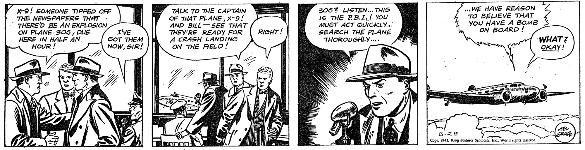 Hat OCR: X-9! SOMEONE TIPPED OFF THE NEWSPAPERS THAT THERE'D BE AN EXPLOSION ON PLANE 306DUE HERE IN HALF AN HOUR! TALK TO THE CAPTAIN OF THAT PLANEX-9! AND BILL-SEE THAT THEY'RE READY FOR A CRASH LANDING ON THE FIELD! 306? LISTEN.. THIS IS THE RB.I.! YOU MUST ACT OUICKLY.. SEARCH THE PLANE THOROUGHLY... .. WE HAVE REASON TO BELIEVE THAT YOU HAVE A BOMB ON BOARD ! RIGHT! I'VE GOT THEM NOWSIR! WHAT? OKAY! 3-28 CoprWorld aghts reserved. X-9! SOMEONE TIPPED OFF THE NEWSPAPERS THAT THERE'D BE AN EXPLOSION ON PLANE 306DUE HERE IN HALF AN HOUR! TALK TO THE CAPTAIN OF THAT PLANEX-9! AND BILL-SEE THAT THEY'RE READY FOR A CRASH LANDING ON THE FIELD! 306? LISTEN.. THIS IS THE RB.I.! YOU MUST ACT OUICKLY.. SEARCH THE PLANE THOROUGHLY... .. WE HAVE REASON TO BELIEVE THAT YOU HAVE A BOMB ON BOARD ! RIGHT! I'VE GOT THEM NOWSIR! WHAT? OKAY! 3-28 CoprKing Featuren SpndicateWorld aghts reserved.