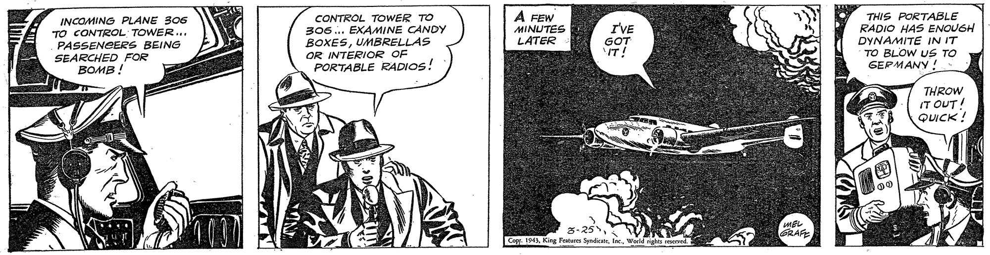 Sun hat OCR: INCOMING PLANE 306 TO CONTROL TOWER... PASSENGERS BEING SEARCHED FOR ????! CONTROL TOWER TO 306... EXAMINE CANDY BOXESUMBRELLAS OR INTERIOR OF PORTABLE RADIOS! A FEW MINUTES LATER IVE GOT IT! THIS PORTABLE RADIO HAS ENOUGH DYNAMITE IN IT TO BLOW US TO GEPMANY! THROW IT OUT! QUICK ! 3-25World rights reeved INCOMING PLANE 306 TO CONTROL TOWER... PASSENGERS BEING SEARCHED FOR ????! CONTROL TOWER TO 306... EXAMINE CANDY BOXESUMBRELLAS OR INTERIOR OF PORTABLE RADIOS! A FEW MINUTES LATER IVE GOT IT! THIS PORTABLE RADIO HAS ENOUGH DYNAMITE IN IT TO BLOW US TO GEPMANY! THROW IT OUT! QUICK ! 3-25Capr. 194King Features SyndicateWorld rights reeved