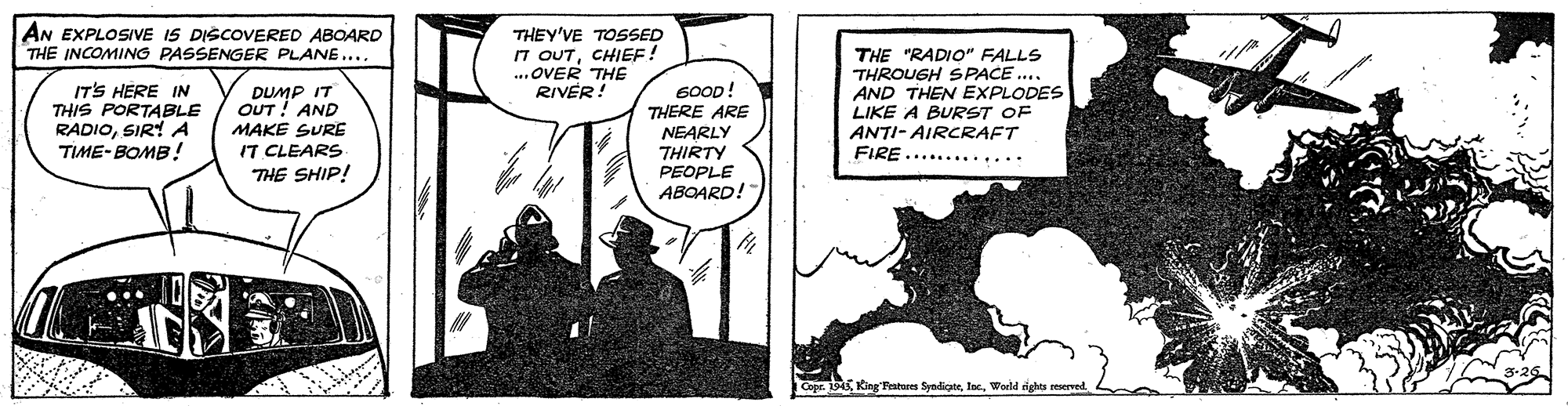 Comic book OCR: AN EXPLOSIVE IS DISCOVERED ABOARD THE INCOMING PASSENGER PLANE.... THEY'VE TOSSED 7 OUTCHIEF! .OVER THE RIVER ITS HERE IN THIS PORTABLE RADIOSIR! A TIME-BOMB! DUMP IT OUT! AND MAKE SURE IT CLEARS THE SHIP! 600D! THERE ARE NEARLY THIRTY THE "RADIO" FALLS THROUGH SPACE ... AND THEN EXPLODES LIKE A BURST OF ANTI- AIRCRAFT FIRE....... PEOPLE ABOARD! Cope. 1943Woeld rights reserved. AN EXPLOSIVE IS DISCOVERED ABOARD THE INCOMING PASSENGER PLANE.... THEY'VE TOSSED 7 OUTCHIEF! .OVER THE RIVER ITS HERE IN THIS PORTABLE RADIOSIR! A TIME-BOMB! DUMP IT OUT! AND MAKE SURE IT CLEARS THE SHIP! 600D! THERE ARE NEARLY THIRTY THE "RADIO" FALLS THROUGH SPACE ... AND THEN EXPLODES LIKE A BURST OF ANTI- AIRCRAFT FIRE....... PEOPLE ABOARD! Cope. 1943King Fatures SyndicateWoeld rights reserved.