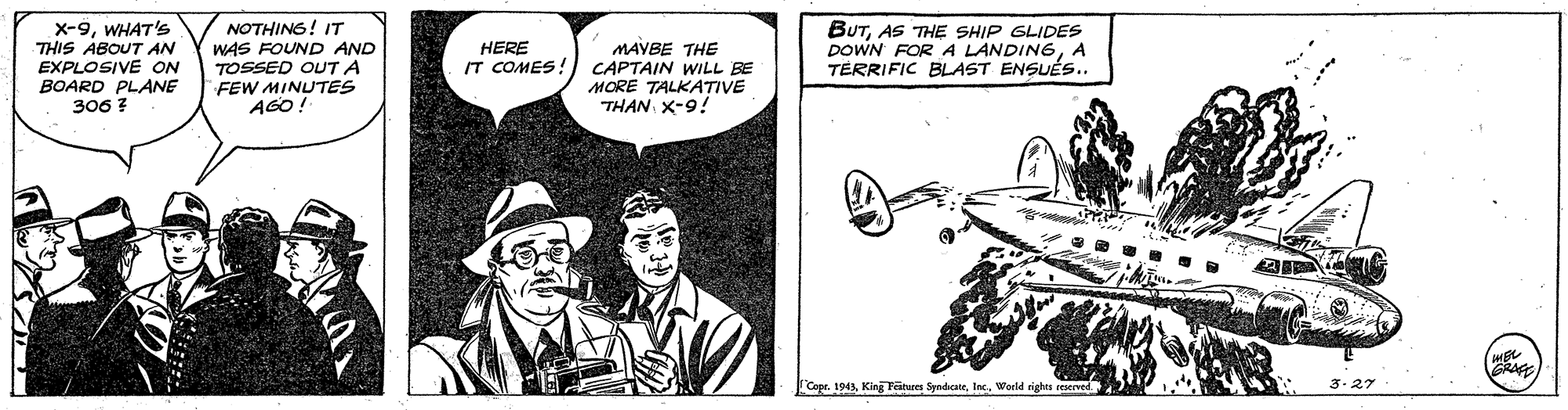 Sun hat OCR: x-9WHAT'S THIS ABOUT AN EXPLOSIVE ON NOTHING! IT WAS FOUND AND TOSSED OUTA FEW MINUTES AGO! BUTAS THE SHIP GLIDES DOWN FOR A LANDINGA TERRIFIC BLAST ENSUÉS.. HERE IT COMES! MAYBE THE CAPTAIN WILL BE MORE TALKATIVE THAN X-9! BOARD PLANE 306 ? Copr. 1943World rights reserved 3. 27 x-9WHAT'S THIS ABOUT AN EXPLOSIVE ON NOTHING! IT WAS FOUND AND TOSSED OUTA FEW MINUTES AGO! BUTAS THE SHIP GLIDES DOWN FOR A LANDINGA TERRIFIC BLAST ENSUÉS.. HERE IT COMES! MAYBE THE CAPTAIN WILL BE MORE TALKATIVE THAN X-9! BOARD PLANE 306 ? Copr. 1943King Fetus SyndcateWorld rights reserved 3. 27