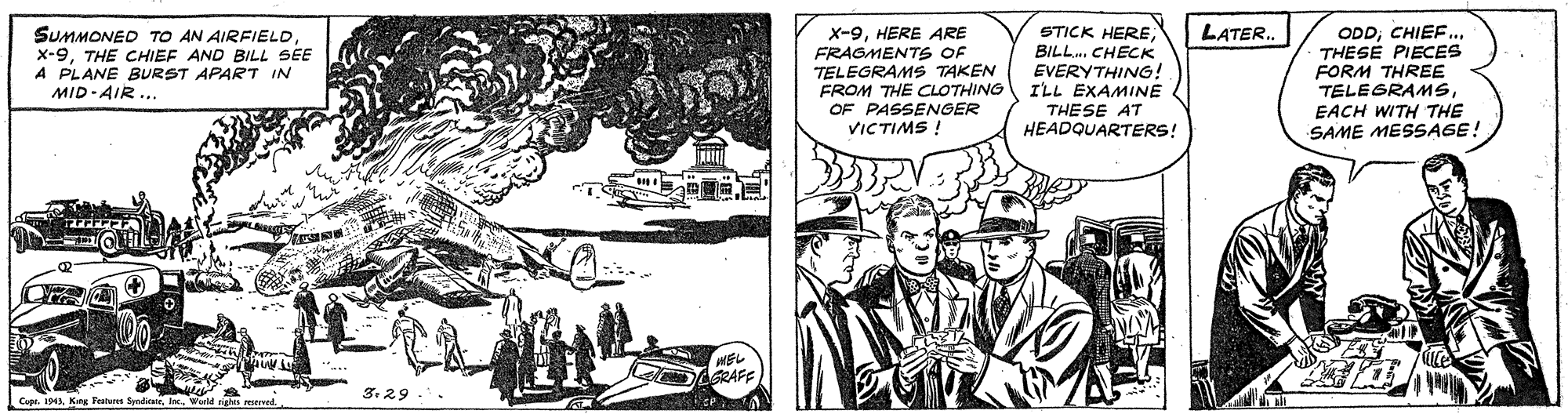 Hat OCR: LATER. SUMMONED TO AN AIRFIELD x-9THE CHIEF AND BILL SEE A PLANE BURST APART IN MID-AIR .. STICK HEREBILL.. CHECK EVERYTHING! ILL EXAMINE THESE AT HEADQUARTERS! ODD.. THESE PIECES FORM THREE TELEGRAMSHERE ARE FRAGMENTS OF TELEGRAMS TAKEN FROM THE CLOTHING OF PASSENGER VICTIMS ! EACH WITH THE SAME MESSAGE! HEL GRAFF 3. 29 -. Copr. 194Kng Teaten Svedion LATER. SUMMONED TO AN AIRFIELD x-9THE CHIEF AND BILL SEE A PLANE BURST APART IN MID-AIR .. STICK HEREBILL.. CHECK EVERYTHING! ILL EXAMINE THESE AT HEADQUARTERS! ODD.. THESE PIECES FORM THREE TELEGRAMSHERE ARE FRAGMENTS OF TELEGRAMS TAKEN FROM THE CLOTHING OF PASSENGER VICTIMS ! EACH WITH THE SAME MESSAGE! HEL GRAFF 3. 29 -. Copr. 194Kng Teaten Svedion
