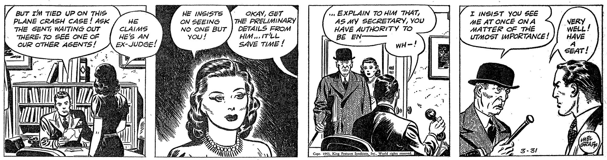 Font OCR: ... EXPLAIN TO HIM THATYOU HAVE AUTHORITY TO BE EN- BUT I'M TIED UP ON THIS PLANE CRASH CASE! ASK HE CLAIMS HE'S AN EX-JUDGE! HE INSISTS ON SEEING NO ONE BUT YOU! OKAYGET THE PRELIMINARY DETAILS FROM HIM.. IT'LL SAVE TIME ! I INSIST YOU SEE ME AT ONCE ON A MATTER OE THE UTMOST IMPORTANCE! VERY WELL! HAVE A SEAT! THE GENTWAITING OUT THERE TO SEE ONE OF OUR OTHER AGENTS! WH-! 3-31 ... EXPLAIN TO HIM THATAS MY SECRETARYYOU HAVE AUTHORITY TO BE EN- BUT I'M TIED UP ON THIS PLANE CRASH CASE! ASK HE CLAIMS HE'S AN EX-JUDGE! HE INSISTS ON SEEING NO ONE BUT YOU! OKAYGET THE PRELIMINARY DETAILS FROM HIM.. IT'LL SAVE TIME ! I INSIST YOU SEE ME AT ONCE ON A MATTER OE THE UTMOST IMPORTANCE! VERY WELL! HAVE A SEAT! THE GENTWAITING OUT THERE TO SEE ONE OF OUR OTHER AGENTS! WH-! 3-31