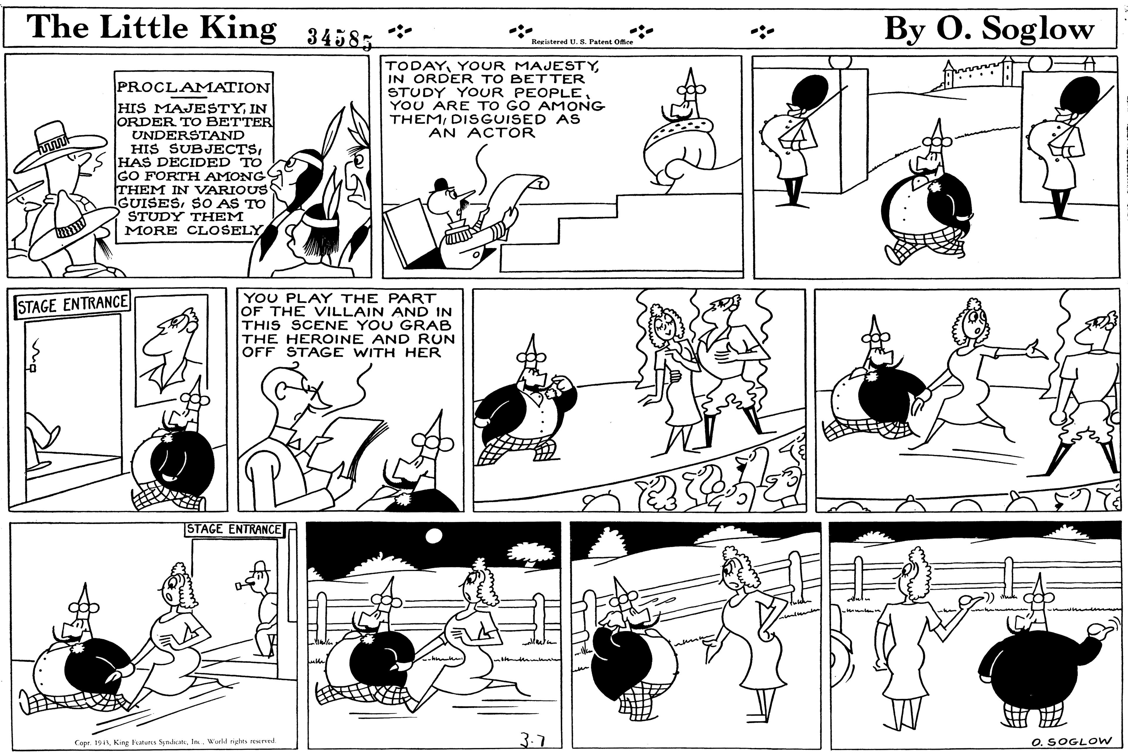 Art OCR: The Little King 3458; * By O. Soglow Registered U. S. Patent Office TODAYIN ORDER TO BETTER STUDY YOUR PEOPLE YOU ARE TO GO AMONG THEMDISGUISED AS AN ACTOR PROCLAMATION HIS MAJESTYIN ORDER TO BETTER UNDERSTAND HIS SUBJECTSHAS DECIDED TO GO FORTH AMONG THEM IN VARIOUS IGUISESSO AS TO STUDY THEM MORE CLOSELY YOU PLAY THE PART OF THE VILLAIN AND IN THIS SCENE YOU GRAB THE HEROINE AND RUN OFF STAGE WITH HER STAGE ENTRANCE STAGE ENTRANCE Capr. 191 Kine Fatuns SendatIn. Wuld rigtes red 3.7 O. SOGLOW The Little King 3458; * By O. Soglow Registered U. S. Patent Office TODAYYOUR MAJESTYIN ORDER TO BETTER STUDY YOUR PEOPLE YOU ARE TO GO AMONG THEMDISGUISED AS AN ACTOR PROCLAMATION HIS MAJESTYIN ORDER TO BETTER UNDERSTAND HIS SUBJECTSHAS DECIDED TO GO FORTH AMONG THEM IN VARIOUS IGUISESSO AS TO STUDY THEM MORE CLOSELY YOU PLAY THE PART OF THE VILLAIN AND IN THIS SCENE YOU GRAB THE HEROINE AND RUN OFF STAGE WITH HER STAGE ENTRANCE STAGE ENTRANCE Capr. 191 Kine Fatuns SendatIn. Wuld rigtes red 3.7 O. SOGLOW