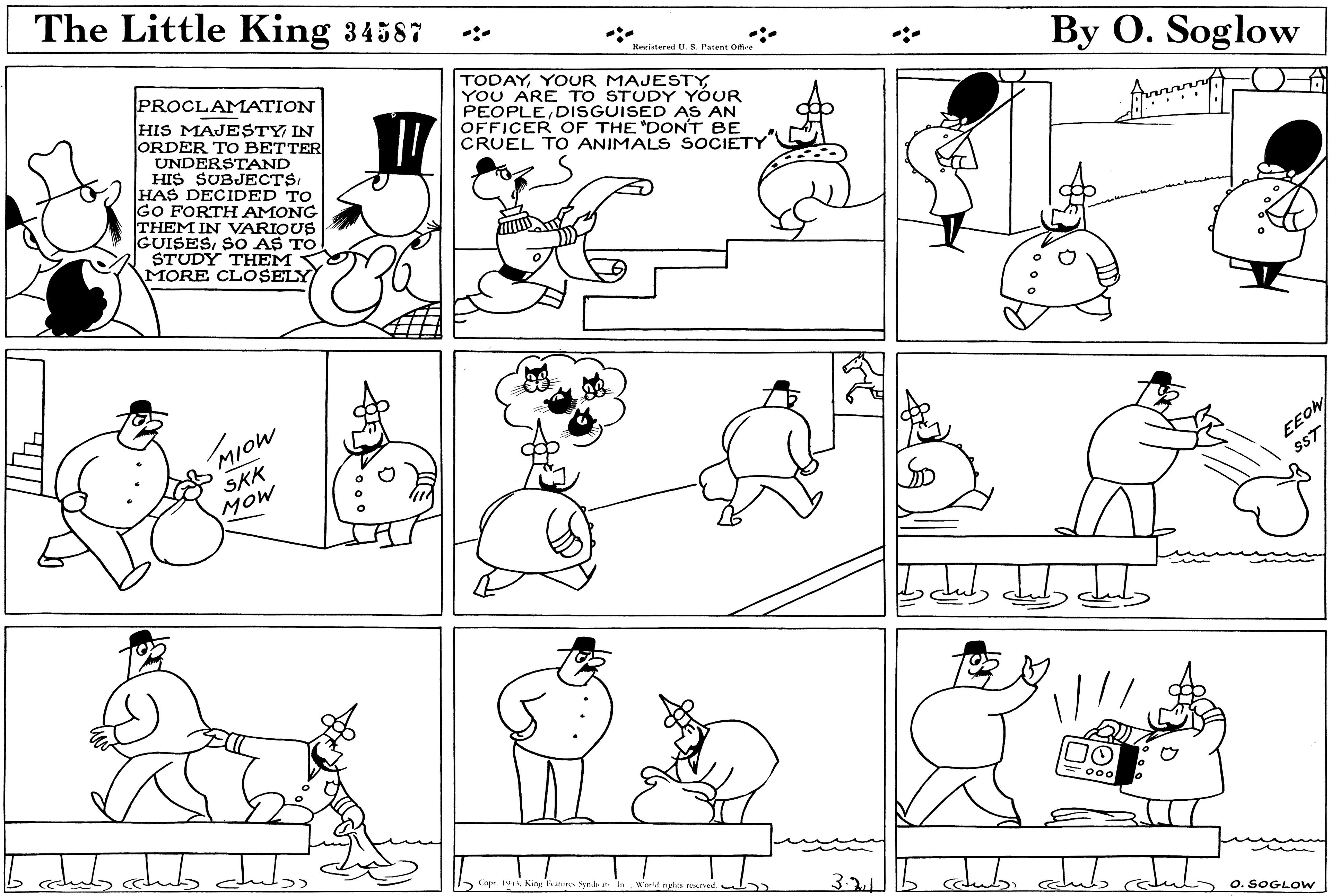 Organism OCR: The Little King 34587 Reriatered .S. Patent O By O. Soglow PROCLAMATION HIS MAJESTY IN JORDER TO BETTER UNDERSTAND HIS SUBJECTSHAS DECIDED TO GO FORTH AMONG THEM IN VARIOUS GUISESSO AS TO STUDY THEM MORE CLOSELY TODAYYOUR MAJESTY YOU ARE TO STUDY YÓUR PEOPLEDISGUISED AS AN OFFICER OF THE "DON'T BE CRUEL TO ANIMALS SOCIETY MIOW SKK MOW EEO sST 000 Copr. 1vKing Feater Syn.b a In Weld ngles reent 3-2 O. SOGL Ow The Little King 34587 Reriatered .S. Patent O By O. Soglow PROCLAMATION HIS MAJESTY IN JORDER TO BETTER UNDERSTAND HIS SUBJECTSHAS DECIDED TO GO FORTH AMONG THEM IN VARIOUS GUISESSO AS TO STUDY THEM MORE CLOSELY TODAYYOUR MAJESTY YOU ARE TO STUDY YÓUR PEOPLEDISGUISED AS AN OFFICER OF THE "DON'T BE CRUEL TO ANIMALS SOCIETY MIOW SKK MOW EEO sST 000 Copr. 1vKing Feater Syn.b a In Weld ngles reent 3-2 O. SOGL Ow