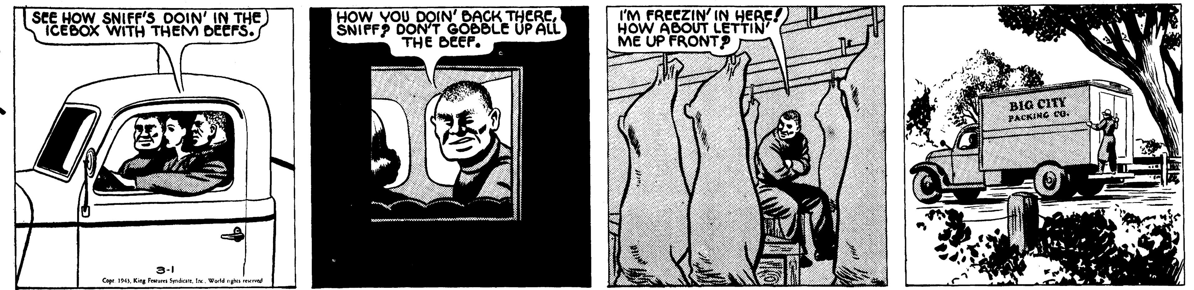 Line art OCR: SEE HOW SNIFF'S DOIN' IN THE ICEBOX WITH THEM DEEFS. HOW YOU DOIN' DACK THERCSNIFFP DON T GOBBLE UP ALL THE DEEP. I'M FRECZIN' IN HERE! HOW ABOUT LETTIN ME UP FRONT BIG CITY PACKING Cg. 3-1 Cope 1 King Feum erdt. IN Wed m SEE HOW SNIFF'S DOIN' IN THE ICEBOX WITH THEM DEEFS. HOW YOU DOIN' DACK THERCSNIFFP DON T GOBBLE UP ALL THE DEEP. I'M FRECZIN' IN HERE! HOW ABOUT LETTIN ME UP FRONT BIG CITY PACKING Cg. 3-1 Cope 1 King Feum erdt. IN Wed m