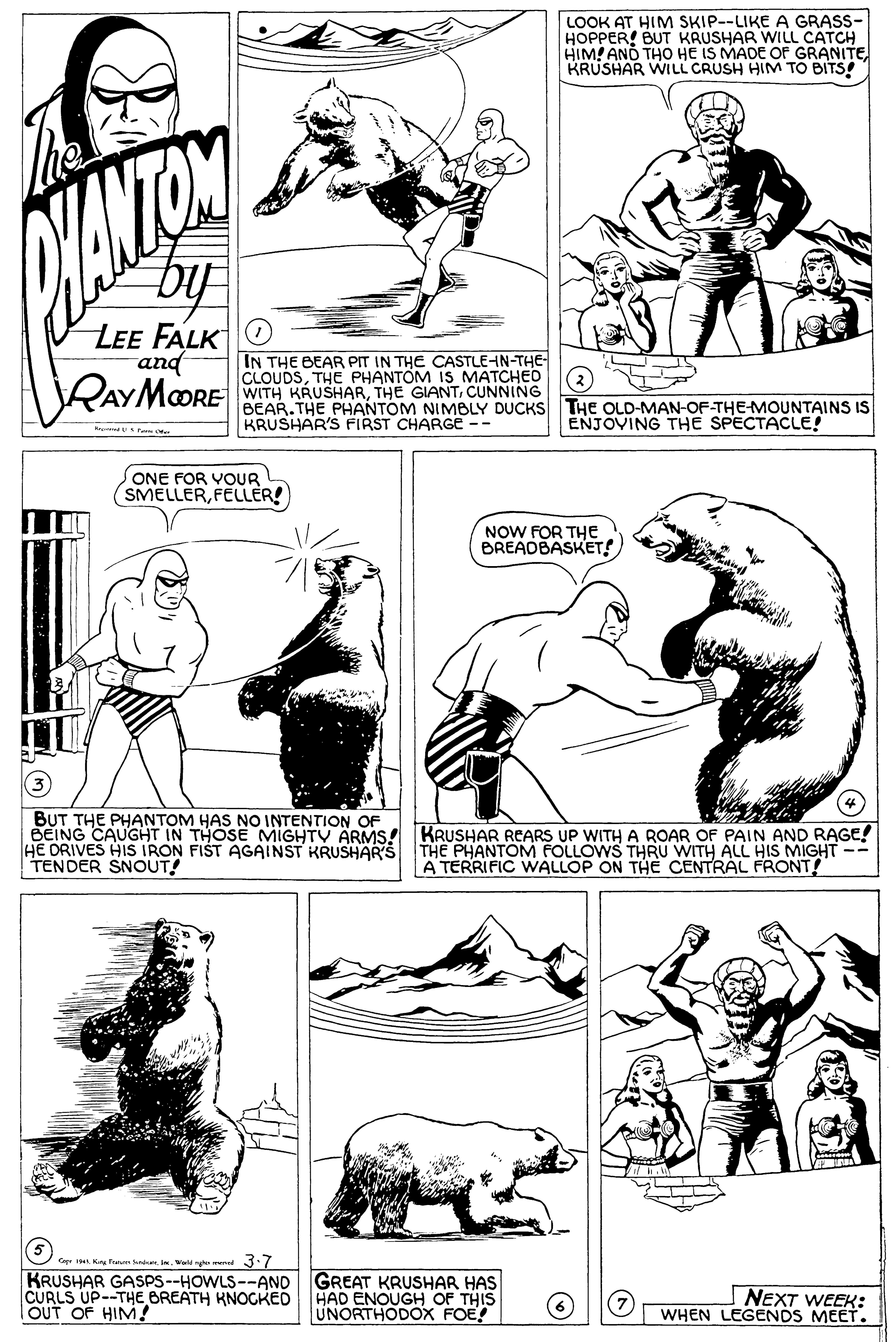 Organism OCR: LOOK AT HIM SKIP--LIKE A GRASS- HOPPER! BUT KRUSHAR WILL CATCH HIM! AND THO HE IS MADE OF GRANITEKRUSHAR WILL CRUSH HIM TO BITS! by LEE FALKO and VRAYMaORE IN THE BEAR PIT IN THE CASTLEHN-THE- CLOUDSTHE PHANTOM IS MATCHED WITH KRUSHARCUNNING BEAR.THE PHANTOM NIMBLY DUCKS THE OLD-MAN-OF-THE-MOUNTAINS IS KRUSHAR'S FIRST CHARGE -- (2) ENJOVING THE SPECTACLE! US Fe o ONE FOR VOUR SMELLERFELLER! NOW FOR THe BREADBASKET! BUT THE PHANTOM HAS NO INTENTION OF BEING CAUGHT IN THOSE MIGHTY ARMS! KRUSHAR REARS UP WITH A ROAR OF PAIN AND RAGE! HE DRIVES HIS IRON FIST AGAINST KRUSHAR'S THE PHANTOM FOLLOWS THRU WITH ALL HIS MIGHT -- TENDER SNOUT! A TERRIFIC WALLOP ON THE CENTRÁL FRONT! Co AWald e mend 3:7 KRUSHAR GASPS--HOWLS--ANO CURLS UP--THE BREATH KNOGKED OUT OF HIM! GREAT KRUSHAR HAS HAD ENOUGH OF THIS UNORTHODOX FOE! NEXT WEEK: WHEN LEGENDS MEET. LOOK AT HIM SKIP--LIKE A GRASS- HOPPER! BUT KRUSHAR WILL CATCH HIM! AND THO HE IS MADE OF GRANITEKRUSHAR WILL CRUSH HIM TO BITS! by LEE FALKO and VRAYMaORE IN THE BEAR PIT IN THE CASTLEHN-THE- CLOUDSTHE PHANTOM IS MATCHED WITH KRUSHARTHE GIANTCUNNING BEAR.THE PHANTOM NIMBLY DUCKS THE OLD-MAN-OF-THE-MOUNTAINS IS KRUSHAR'S FIRST CHARGE -- (2) ENJOVING THE SPECTACLE! US Fe o ONE FOR VOUR SMELLERFELLER! NOW FOR THe BREADBASKET! BUT THE PHANTOM HAS NO INTENTION OF BEING CAUGHT IN THOSE MIGHTY ARMS! KRUSHAR REARS UP WITH A ROAR OF PAIN AND RAGE! HE DRIVES HIS IRON FIST AGAINST KRUSHAR'S THE PHANTOM FOLLOWS THRU WITH ALL HIS MIGHT -- TENDER SNOUT! A TERRIFIC WALLOP ON THE CENTRÁL FRONT! Co AKng Tanan SndnWald e mend 3:7 KRUSHAR GASPS--HOWLS--ANO CURLS UP--THE BREATH KNOGKED OUT OF HIM! GREAT KRUSHAR HAS HAD ENOUGH OF THIS UNORTHODOX FOE! NEXT WEEK: WHEN LEGENDS MEET.