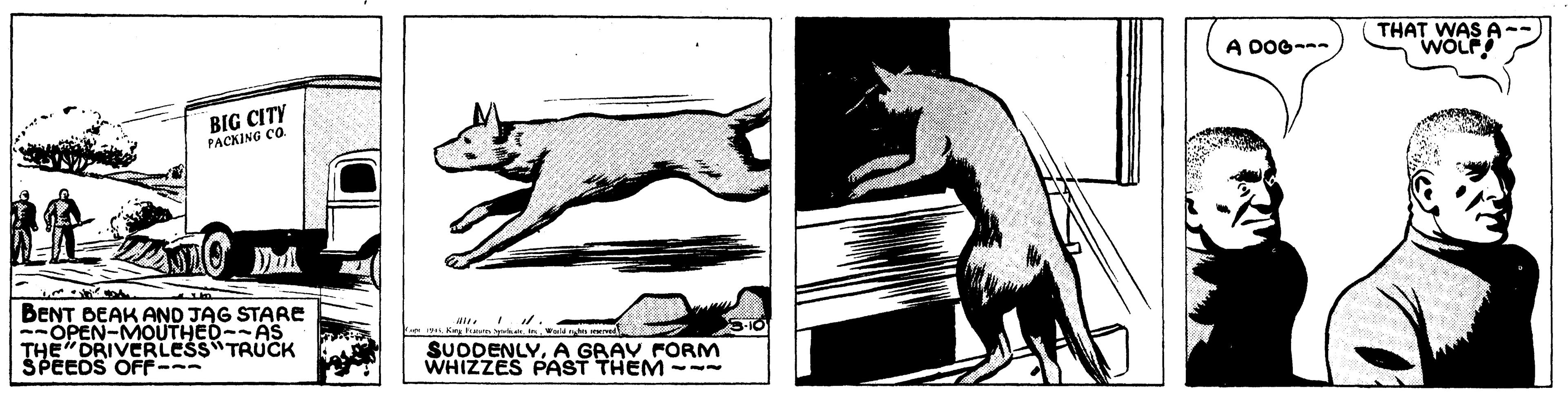 Rectangle OCR: THAT WAS A 'WOLF A DOG- BIG CITY PACKING CO BENT BEAK AND JAG STARE --OPEN-MOUTHED--AS THE"DRIVERLESS TRUCK SPEEDS OFF--- SUDDENLYA GRAV FORM WHIZZES PAST THEM - THAT WAS A 'WOLF A DOG- BIG CITY PACKING CO BENT BEAK AND JAG STARE --OPEN-MOUTHED--AS THE"DRIVERLESS TRUCK SPEEDS OFF--- SUDDENLYA GRAV FORM WHIZZES PAST THEM -