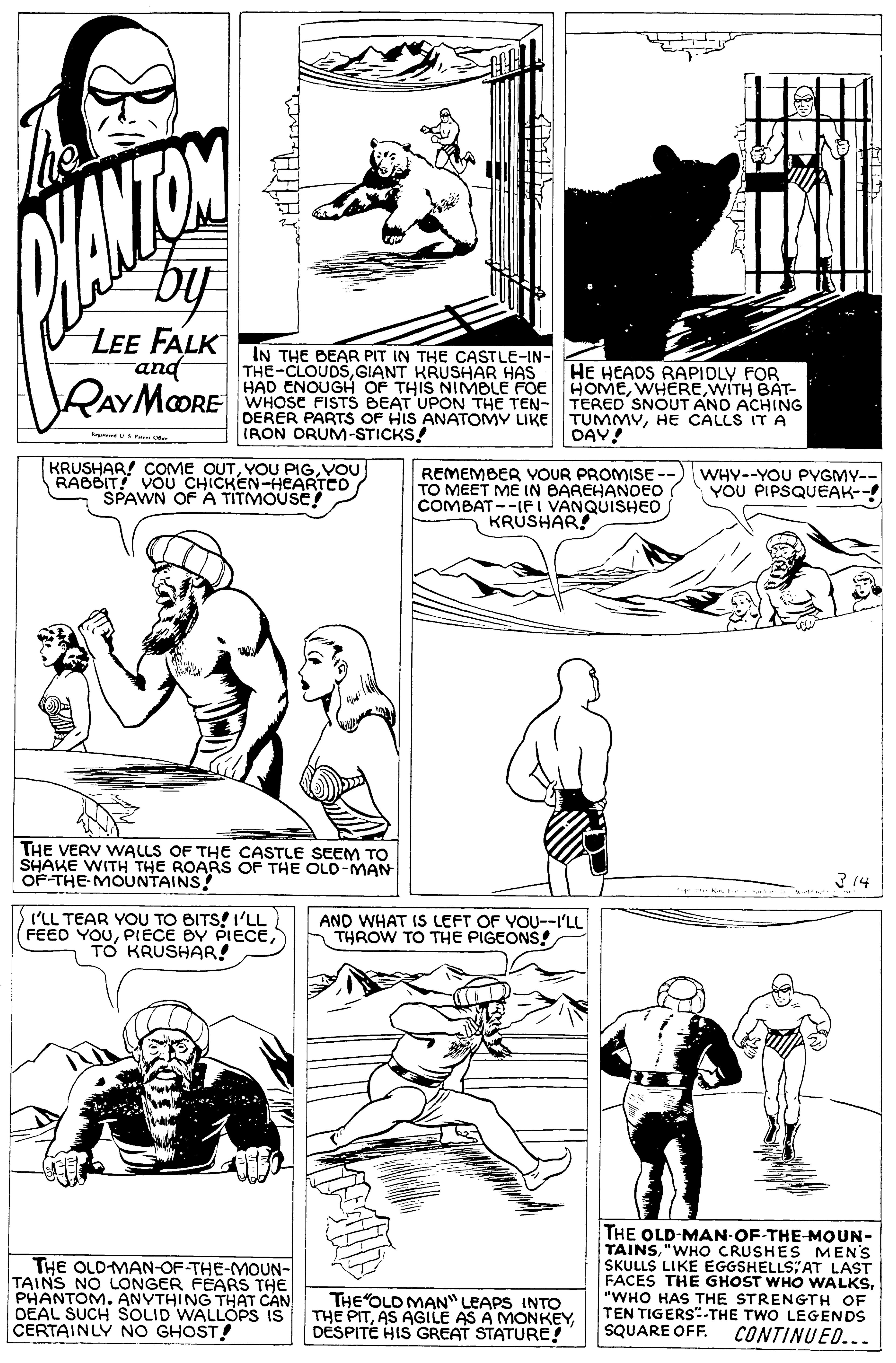 Jaw OCR: by LEE FALK and IN THE BEAR PIT IN THE CASTLE-IN- THE-CLOUDSGIANT KRUSHAR HAS HAD ENOUGH OF THIS NIMBLE FOE HOMEWITH BAT- WHOSE FISTS BEAT UPON THE TEN- TERED SNOUT ANO ACHING DERER PARTS OF HIS ANATOMY LIKE TUMMYHE CALLS ITA IRON DRUM-STICKS! HE HEADS RAPIDLY FOR RAYMORE DAY! KRUSHAR! COME OUTVOU RABBIT! VOU CHICKEN-HEARTCO REMEMBER YOUR PROMISE- TO MEET ME IN BAREHANDEO COMBAT --IF I VANQUISHED KRUSHAR! WHY--YOU PYGMY-- YOU PIPSQUEAK--! THE VERY WALLS OF THE CASTLE SEEM TO SHAKE WITH THE ROARS OF THE OLD-MAN OF-THE MOUNTAINS! 3 14 I'LL TEAR YOU TO BITS! I'LL (FEEO YOUTO KRUSHAR! AND WHAT IS LEFT OF YOU--I'LL THROW TO THE PIGEONS! THE OLDMAN-OF-THE-MOUN- TAINS NO LONGER FEARS THE PHANTOM. ANYTHING THAT CAN OEAL SUCH SOLID WALLOPS IS CERTAINLY NO GHOST! THE OLD-MAN-OF-THE-MOUN- TAINS"WHO CRUSHES MEN'S SKULLS LIKE EGGSHELLS; AT LAST FACES THE GHOST WHO WALKS"WHO HAS THE STRENGTH OF TEN TIGERS"-THE TWO LEGENDS SQUARE OFF. THE OLD MAN" LEAPS INTO THE PITDESPITE HIS GREAT STATURE! CONTINUED... by LEE FALK and IN THE BEAR PIT IN THE CASTLE-IN- THE-CLOUDSGIANT KRUSHAR HAS HAD ENOUGH OF THIS NIMBLE FOE HOMEWITH BAT- WHOSE FISTS BEAT UPON THE TEN- TERED SNOUT ANO ACHING DERER PARTS OF HIS ANATOMY LIKE TUMMYHE CALLS ITA IRON DRUM-STICKS! HE HEADS RAPIDLY FOR RAYMORE DAY! KRUSHAR! COME OUTYOU PIGVOU RABBIT! VOU CHICKEN-HEARTCO REMEMBER YOUR PROMISE- TO MEET ME IN BAREHANDEO COMBAT --IF I VANQUISHED KRUSHAR! WHY--YOU PYGMY-- YOU PIPSQUEAK--! THE VERY WALLS OF THE CASTLE SEEM TO SHAKE WITH THE ROARS OF THE OLD-MAN OF-THE MOUNTAINS! 3 14 I'LL TEAR YOU TO BITS! I'LL (FEEO YOUPIECE BY PIECETO KRUSHAR! AND WHAT IS LEFT OF YOU--I'LL THROW TO THE PIGEONS! THE OLDMAN-OF-THE-MOUN- TAINS NO LONGER FEARS THE PHANTOM. ANYTHING THAT CAN OEAL SUCH SOLID WALLOPS IS CERTAINLY NO GHOST! THE OLD-MAN-OF-THE-MOUN- TAINS"WHO CRUSHES MEN'S SKULLS LIKE EGGSHELLS; AT LAST FACES THE GHOST WHO WALKS"WHO HAS THE STRENGTH OF TEN TIGERS"-THE TWO LEGENDS SQUARE OFF. THE OLD MAN" LEAPS INTO THE PITAS AGILE AS A MONKEYDESPITE HIS GREAT STATURE! CONTINUED...