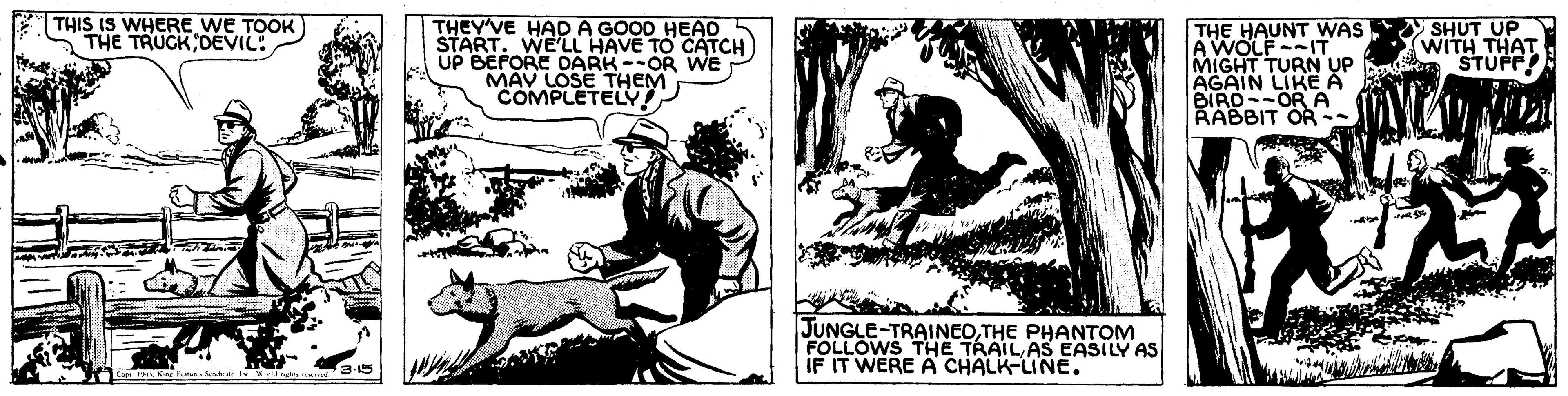 Conversation OCR: THIS IS WHERE WE TOOK THE TRUCK DEVIL: THEY'VE HAD A GOOD HEAD START. WE'LL HAVE TO CATCH UP BEPORE DARK --OR WE MAV LOSE THEM COMPLETELV THE HAUNT WAS SHUT UP AWOLFIT MIGHT TURN AGAIN LIKE A BIRO--ORA RABBIT OR-- WITH THAT Be STUFP JUNGLE-TRAINEOTHE PHANTOM FOLLOWS THE TRAIL AS EASILY AS IF IT WERE A CHALK-LINE. THIS IS WHERE WE TOOK THE TRUCK DEVIL: THEY'VE HAD A GOOD HEAD START. WE'LL HAVE TO CATCH UP BEPORE DARK --OR WE MAV LOSE THEM COMPLETELV THE HAUNT WAS SHUT UP AWOLFIT MIGHT TURN AGAIN LIKE A BIRO--ORA RABBIT OR-- WITH THAT Be STUFP JUNGLE-TRAINEOTHE PHANTOM FOLLOWS THE TRAIL AS EASILY AS IF IT WERE A CHALK-LINE.