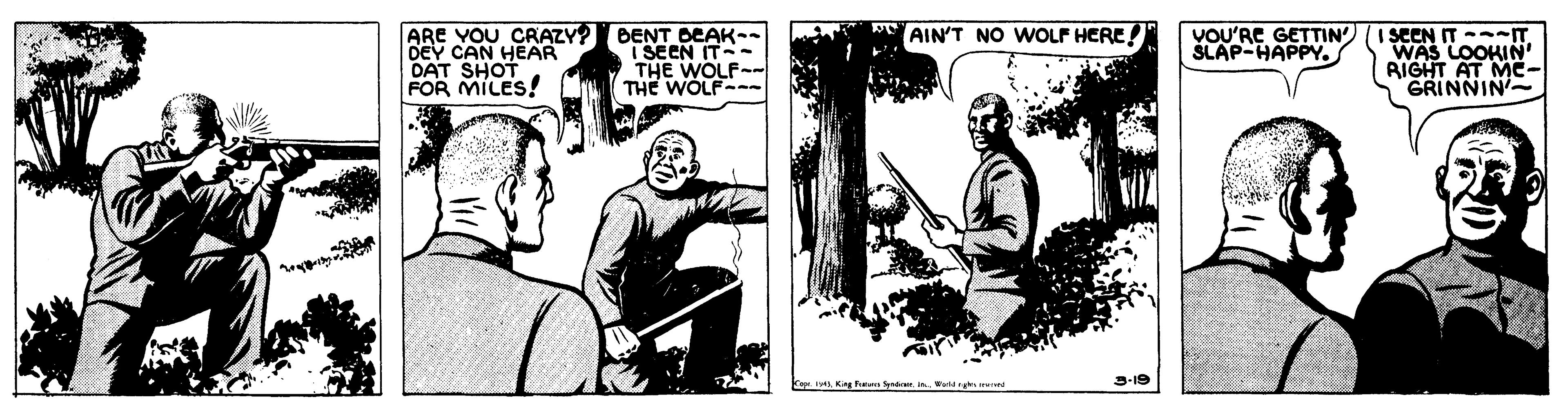 Line art OCR: ARE YOU CRAZY? BENT A I SEEN IT -IT WAS LOOKIN RIGHT AT ME- GRINNIN AIN'T NO WOLF HERE! DEY CAN HEAR DAT SHOT FOR MILES! DEAK-. I SEEN IT- THE WOLF- THE WOLF- VOU'RE GETTIN SLAP-HAPPY. ww. inWorkM ruk 3-19 ARE YOU CRAZY? BENT A I SEEN IT -IT WAS LOOKIN RIGHT AT ME- GRINNIN AIN'T NO WOLF HERE! DEY CAN HEAR DAT SHOT FOR MILES! DEAK-. I SEEN IT- THE WOLF- THE WOLF- VOU'RE GETTIN SLAP-HAPPY. ww. inWorkM ruk 3-19