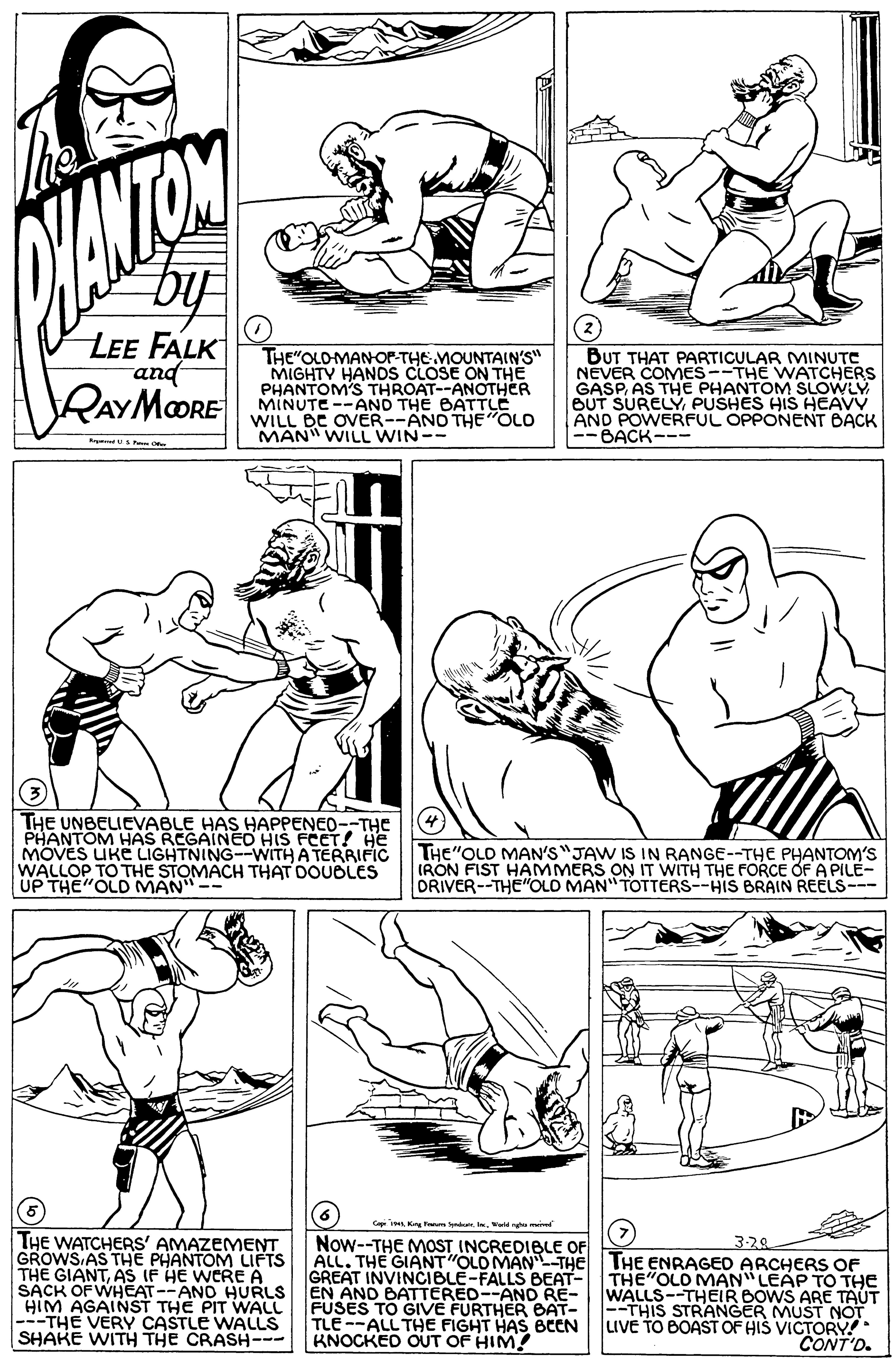 Black OCR: by LEE FALK and THE"OLO-MANOP-THE MOUNTAIN'S" MIGHTY HANDS CLOSE ON THE PHANTOM'S THROAT--ANOTHER MINUTE --AND THE BATTUÉ WILL BE OVER--ANO THE "OLO MAN" WILL WIN-- BUT THAT PARTICULAR MINUTC NEVER COMES--THE WATCHERS GASPAS THE PHANTOM SLOWLY BUT SURELYPUSHES HIS HEAVY AND POWERFUL OPPONENT BACK -BACK--- RAYMOORE THE UNBELICVABLE HAS HAPPENED--THE PHANTOM HAS REGAINEO HIS FCCT! HE MOVES UKE LIGHTNING--WITH A TERRIFIC WALLOP TO THE STOMACH THAT DOUOLES UP THE"OLD MAN THE"OLD MAN'S"JAW IS IN RANGE--THE PHANTOM'S IRON FIST HAMMERS ON IT WITH THE FORCE OF A PILE- DRIVER--THE "OLD MAN" TOTTERS--HIS BRAIN REELS--- C i K FmWeld ng THE WATCHERS' AMAZEMENT GROWS AS THE PHANTOM LIFTS THE GIANTAS IF HE WERE A SACK OF WHEAT--AND HURLS EN AND BATTERE0--AND RE- HIM AGAINST THE PIT WALL ---THE VERY CASTLE WALLS SHAKE WITH THE CRASH-- Now--THE MOST INCREDIBLE OF ALL. THE GIANT "OLO MAN THE GREAT INVINCIBLE-FALLS BEAT- 3-28 THE ENRAGED ARCHERS OF THE"OLO MAN" LEAP TO THE WALLS--THEIR BOWS ARE TAUT --THIS STRANGER MUST NOT uve TO BOAST OF HIS VICTORY. FUSES TO GIVE FURTHER BAT- TLE--ALL THE FIGHT HAS BCEN BNOCKED OUT OF HIM! CONT'D. by LEE FALK and THE"OLO-MANOP-THE MOUNTAIN'S" MIGHTY HANDS CLOSE ON THE PHANTOM'S THROAT--ANOTHER MINUTE --AND THE BATTUÉ WILL BE OVER--ANO THE "OLO MAN" WILL WIN-- BUT THAT PARTICULAR MINUTC NEVER COMES--THE WATCHERS GASPAS THE PHANTOM SLOWLY BUT SURELYPUSHES HIS HEAVY AND POWERFUL OPPONENT BACK -BACK--- RAYMOORE THE UNBELICVABLE HAS HAPPENED--THE PHANTOM HAS REGAINEO HIS FCCT! HE MOVES UKE LIGHTNING--WITH A TERRIFIC WALLOP TO THE STOMACH THAT DOUOLES UP THE"OLD MAN THE"OLD MAN'S"JAW IS IN RANGE--THE PHANTOM'S IRON FIST HAMMERS ON IT WITH THE FORCE OF A PILE- DRIVER--THE "OLD MAN" TOTTERS--HIS BRAIN REELS--- C i K FmWeld ng THE WATCHERS' AMAZEMENT GROWS AS THE PHANTOM LIFTS THE GIANTAS IF HE WERE A SACK OF WHEAT--AND HURLS EN AND BATTERE0--AND RE- HIM AGAINST THE PIT WALL ---THE VERY CASTLE WALLS SHAKE WITH THE CRASH-- Now--THE MOST INCREDIBLE OF ALL. THE GIANT "OLO MAN THE GREAT INVINCIBLE-FALLS BEAT- 3-28 THE ENRAGED ARCHERS OF THE"OLO MAN" LEAP TO THE WALLS--THEIR BOWS ARE TAUT --THIS STRANGER MUST NOT uve TO BOAST OF HIS VICTORY. FUSES TO GIVE FURTHER BAT- TLE--ALL THE FIGHT HAS BCEN BNOCKED OUT OF HIM! CONT'D.