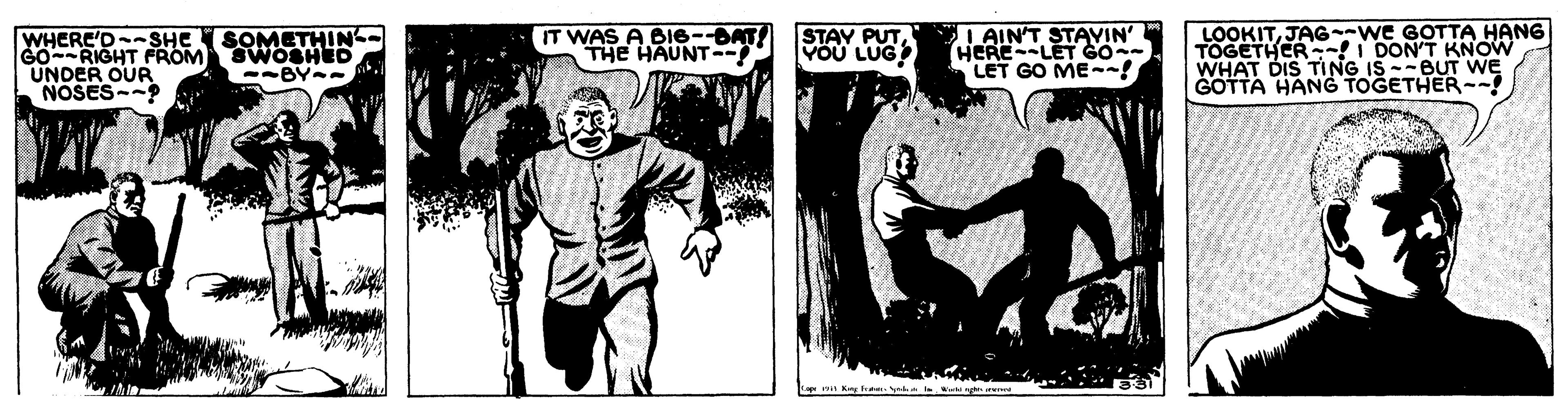 Comic book OCR: WHERE'D-SHE SOMETHIN G0RIGHT FROM SWOSHED UNDER OUR NOSES--? IT WAS A BI6--DAT! THE HAUNT- STAY PUTI AIN'T STAYIN' HERELET SO- LOOKITJAG--WE GOTTA HANG TOGETHER I DON'T KNOW WHAT DIS TING IS --BUT WE GOTTA HANG TOGETHER--! VOU LUG --BY- LET GO ME--! WHERE'D-SHE SOMETHIN G0RIGHT FROM SWOSHED UNDER OUR NOSES--? IT WAS A BI6--DAT! THE HAUNT- STAY PUTI AIN'T STAYIN' HERELET SO- LOOKITJAG--WE GOTTA HANG TOGETHER I DON'T KNOW WHAT DIS TING IS --BUT WE GOTTA HANG TOGETHER--! VOU LUG --BY- LET GO ME--!