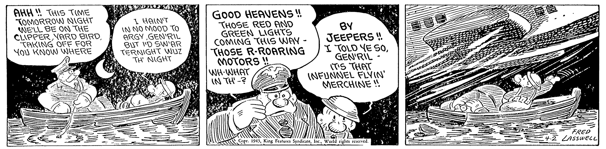 Humour OCR: AHH !! THIS TIME TOMORROW NIGHT WE'LL BE ON THE CLIPPER YARD BIRD. TAKING OFE FOR YoU KNOW WHERE I HAINT IN NO MOOD TO ARGY GEN'RIL BUT 'D SW'AR TERNIGHT Wüz TH' NIGHT GOOD HEAVENS ! THOSE RED AND GREEN LIGHTS COMING THIS WAY - THOSE R-ROARING MOTORS BY JEEPERS ! I TOLD YE SoGEN'RIL (T'S THAT (NFUNNEL FLYIN' MERCHINE ! WH-WHAT IN TH' -? FRED LASSWELL Copr. 1943Inc. Wocld rights reserved. AHH !! THIS TIME TOMORROW NIGHT WE'LL BE ON THE CLIPPER YARD BIRD. TAKING OFE FOR YoU KNOW WHERE I HAINT IN NO MOOD TO ARGY GEN'RIL BUT 'D SW'AR TERNIGHT Wüz TH' NIGHT GOOD HEAVENS ! THOSE RED AND GREEN LIGHTS COMING THIS WAY - THOSE R-ROARING MOTORS BY JEEPERS ! I TOLD YE SoGEN'RIL (T'S THAT (NFUNNEL FLYIN' MERCHINE ! WH-WHAT IN TH' -? FRED LASSWELL Copr. 1943King Features SyndicateInc. Wocld rights reserved.
