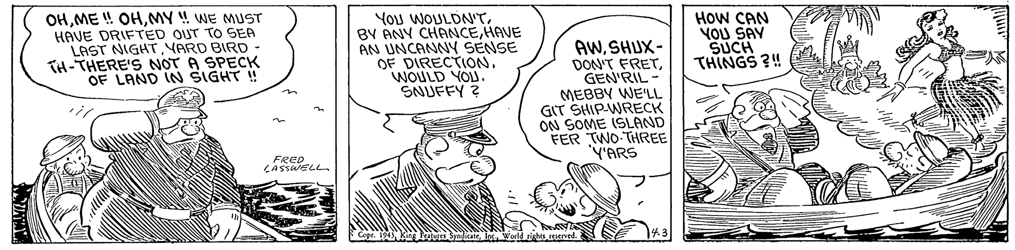 Hat OCR: OHMY !! WE MUST HAVE DRIFTED OUT TO SEA LAST NIGHTYARD BIRD TH-THERE'S NOT A SPECK OF LAND IN SIGHT ! YOU WOULDN'THAVE AN UNCANNY SENSE OF DIRECTIONWOULD YOU. SNUFFY ? AWSHUX- DON'T FRETGEN'RIL MEBBY WE'LL GIT SHIP-WRECK ON SOME ISLAND FER TWO-THREE ('ARS HOW CAN YOU SAY SUCH THINGS ?! in FRED LASSUELL dkateIns d rinhes ceserved. 143 OHME ! OHMY !! WE MUST HAVE DRIFTED OUT TO SEA LAST NIGHTYARD BIRD TH-THERE'S NOT A SPECK OF LAND IN SIGHT ! YOU WOULDN'TBY ANY CHANCEHAVE AN UNCANNY SENSE OF DIRECTIONWOULD YOU. SNUFFY ? AWSHUX- DON'T FRETGEN'RIL MEBBY WE'LL GIT SHIP-WRECK ON SOME ISLAND FER TWO-THREE ('ARS HOW CAN YOU SAY SUCH THINGS ?! in FRED LASSUELL dkateIns d rinhes ceserved. 143
