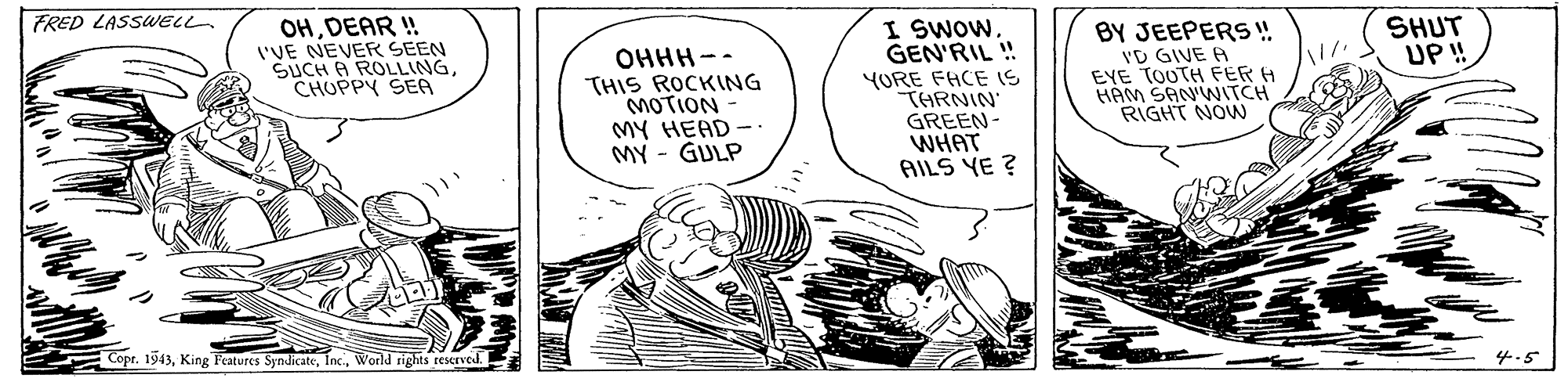 Monochrome OCR: FRED LASSWELL OHDEAR ! 'VE NEVER SEEN SUCH A ROLLINGCHUPPY SEA OHHH-- THIS ROCKING MOTION MY HEAD -. MY - GULP YURE FHCE IS THRNIN GREEN- WHAT AILS YE ? I SWOW. GEN'RIL ! BY JEEPERS ! VD GIVE A EYE TOUTH FER H HAM SANWITCH RIGHT NOVW SHUT UP ! Copr. 1943World rights rescrved. 4.5 FRED LASSWELL OHDEAR ! 'VE NEVER SEEN SUCH A ROLLINGCHUPPY SEA OHHH-- THIS ROCKING MOTION MY HEAD -. MY - GULP YURE FHCE IS THRNIN GREEN- WHAT AILS YE ? I SWOW. GEN'RIL ! BY JEEPERS ! VD GIVE A EYE TOUTH FER H HAM SANWITCH RIGHT NOVW SHUT UP ! Copr. 1943King Features SyndicateWorld rights rescrved. 4.5