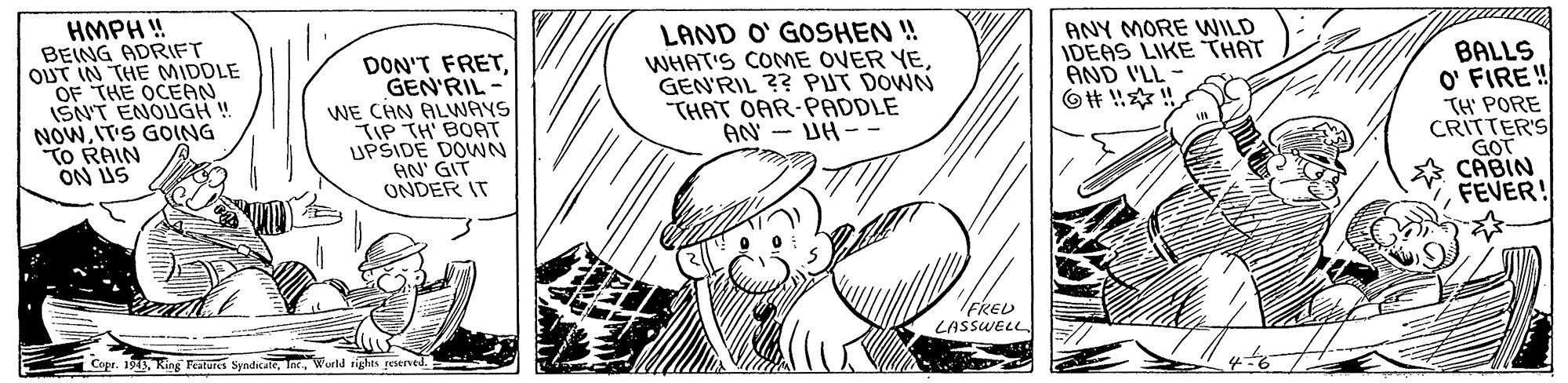 Line OCR: HMPH ! BEING ADRIFT OUT IN THE MIDDLE OF THE OCEAN ISN'T ENOUGH ! NOWIT'S GOING TO RAIN ON US DON'T FRETGEN'RIL - WE CHN ALWAYS TIP TH' BOAT UPSIDE DOWN AN' GIT ONDER IT LAND O' GOSHEN ! WHAT'S COME OVER YEGEN'RIL ?? PUT DOWN "THAT OAR-PADDLE AN - UH - - ANY MORE WILD IDEAS LIKE THAT AND I'LL O# ! ! BALLS O' FIRE! TH PORE CRITTER'S GOT * CABIN FEVER! FRED LASSWELL Copr. 1945Wurld rights resened. HMPH ! BEING ADRIFT OUT IN THE MIDDLE OF THE OCEAN ISN'T ENOUGH ! NOWIT'S GOING TO RAIN ON US DON'T FRETGEN'RIL - WE CHN ALWAYS TIP TH' BOAT UPSIDE DOWN AN' GIT ONDER IT LAND O' GOSHEN ! WHAT'S COME OVER YEGEN'RIL ?? PUT DOWN "THAT OAR-PADDLE AN - UH - - ANY MORE WILD IDEAS LIKE THAT AND I'LL O# ! ! BALLS O' FIRE! TH PORE CRITTER'S GOT * CABIN FEVER! FRED LASSWELL Copr. 1945King Feateres SyndicateWurld rights resened.
