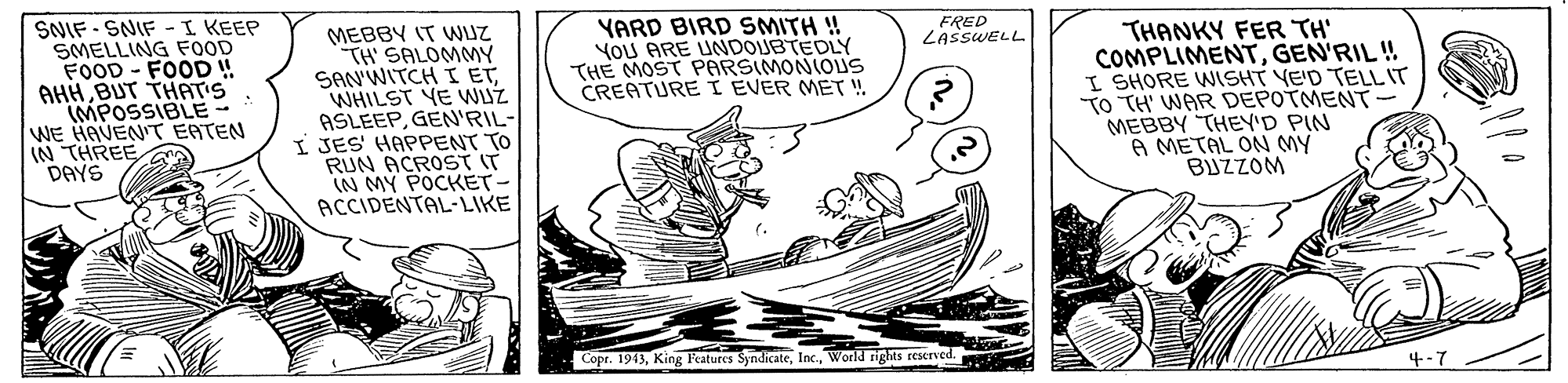 Font OCR: SNIF - SNIF -I KEEP SMELLING FOOD FOOD - FOOD ! AHHBUT THAT'S (MPOSSIBLE - WE HAVENT EATEN N THREE DAYS YARD BIRD SMITH ! YoU ARE UNDOUBTEDLY THE MOST PARSIMONIOUS CREATURE I EVER MET ! FRED LASSWELL MEBBY IT WUZ TH SALOMMY SAN'WITCH I ET WHILST YE WUZ ASLEEPGEN'RIL- I JES HAPPENT TO RUN ACROST IT IN MY POCKET- ACCIDENTAL-LIKE THANKY FER TH' COMPLIMENTGEN'RIL ! I SHORE WISHT YE'D TELL IT TO TH' WAR DEPOTMENT- MEBBY THEY'D PIN A METAL ON MY BJZZOM Copr. 1943World rigts reserved. 4-7 SNIF - SNIF -I KEEP SMELLING FOOD FOOD - FOOD ! AHHBUT THAT'S (MPOSSIBLE - WE HAVENT EATEN N THREE DAYS YARD BIRD SMITH ! YoU ARE UNDOUBTEDLY THE MOST PARSIMONIOUS CREATURE I EVER MET ! FRED LASSWELL MEBBY IT WUZ TH SALOMMY SAN'WITCH I ET WHILST YE WUZ ASLEEPGEN'RIL- I JES HAPPENT TO RUN ACROST IT IN MY POCKET- ACCIDENTAL-LIKE THANKY FER TH' COMPLIMENTGEN'RIL ! I SHORE WISHT YE'D TELL IT TO TH' WAR DEPOTMENT- MEBBY THEY'D PIN A METAL ON MY BJZZOM Copr. 1943King Peatures SyndicateWorld rigts reserved. 4-7