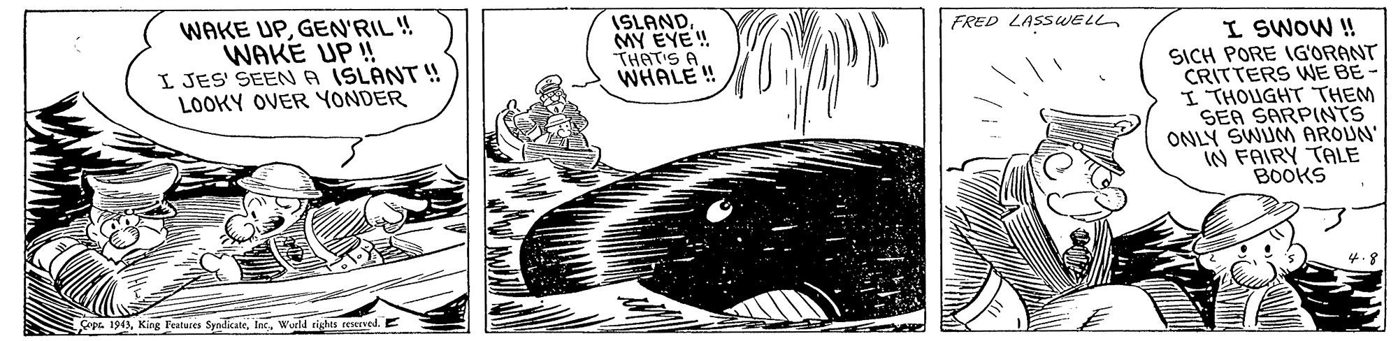Rectangle OCR: WAKE UPGEN'RIL ! WAKE UP ! I JES' SEENA ISLANT ! LOOKY OVER YONDER ISLANDMY EYE! THATIS A WHALE ! FRED LASSWEL I SWOW ! SICH PORE IG'ORANT CRITTERS WNE BE - I THOUGHT THEM SEA SARPINTS ONLY SWUM AROUN IN FAIRY TALE BOOKS 4.8 ps 1943Wurld rights reserved. E WAKE UPGEN'RIL ! WAKE UP ! I JES' SEENA ISLANT ! LOOKY OVER YONDER ISLANDMY EYE! THATIS A WHALE ! FRED LASSWEL I SWOW ! SICH PORE IG'ORANT CRITTERS WNE BE - I THOUGHT THEM SEA SARPINTS ONLY SWUM AROUN IN FAIRY TALE BOOKS 4.8 ps 1943King l'eatures SyndicateWurld rights reserved. E