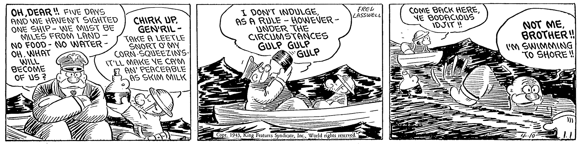 Slope OCR: OHDEAR ! FIVE DAYS AND WE HAVENT SIGHTED ONE SHIP- WNE MUST BE MILES FROM LAND NO FOOD - NO WATER OHWHAT WILL BECOME OF US ? I DON'T INDULGEAS A RULE UNDER THE CIRCUMSTANCES GULP GULP GULP FREL LASSWELL CHIRK UP. GEN'RIL - COME BACK HEREYE BODACIOUS IDJIT ! HOWEVER - TAKE A LEETLE SNORT O'MY CORN SQUEEZINS- IT'LL MAKE YE CA'M AN' PEACEABLE AS SKIM MILK NOT MEBROTHER ! I'M SWIMMING TO SHORE ! Copr. 1943World rights reserved. OHDEAR ! FIVE DAYS AND WE HAVENT SIGHTED ONE SHIP- WNE MUST BE MILES FROM LAND NO FOOD - NO WATER OHWHAT WILL BECOME OF US ? I DON'T INDULGEAS A RULE UNDER THE CIRCUMSTANCES GULP GULP GULP FREL LASSWELL CHIRK UP. GEN'RIL - COME BACK HEREYE BODACIOUS IDJIT ! HOWEVER - TAKE A LEETLE SNORT O'MY CORN SQUEEZINS- IT'LL MAKE YE CA'M AN' PEACEABLE AS SKIM MILK NOT MEBROTHER ! I'M SWIMMING TO SHORE ! Copr. 1943King Features SyndicateWorld rights reserved.