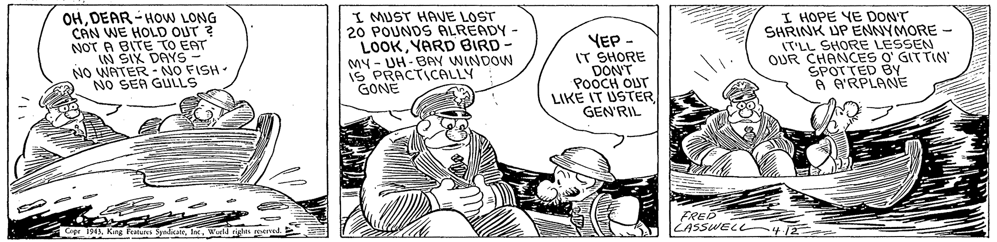 Parallel OCR: OHDEAR-HOW LONG CAN WE HOLD OUT ? NOT A BITE TO EAT IN SIX DAYS NO WATER - NO FISH. SEA GULLS I MUST HAVE LOST 20 POUNDS ALREADY - LOOKYARD BIRD- MY - UH-BAY WINDOW iS PRACTICALLY GONE YEP IT SHORE DON'T POOCH OUT LIKE IT USTERGEN'RIL I HOPE YE DONT SHRINK UP ENNYMORE - IT'LL SHORE LESSEN OUR CHANCES O' GITTIN SPOTTED BY A A'RPLANE FRED LASSWEL 4 12ee Copr 1943Wurld tighes reserved. OHDEAR-HOW LONG CAN WE HOLD OUT ? NOT A BITE TO EAT IN SIX DAYS NO WATER - NO FISH. SEA GULLS I MUST HAVE LOST 20 POUNDS ALREADY - LOOKYARD BIRD- MY - UH-BAY WINDOW iS PRACTICALLY GONE YEP IT SHORE DON'T POOCH OUT LIKE IT USTERGEN'RIL I HOPE YE DONT SHRINK UP ENNYMORE - IT'LL SHORE LESSEN OUR CHANCES O' GITTIN SPOTTED BY A A'RPLANE FRED LASSWEL 4 12ee Copr 1943King Peatures SyndicateWurld tighes reserved.