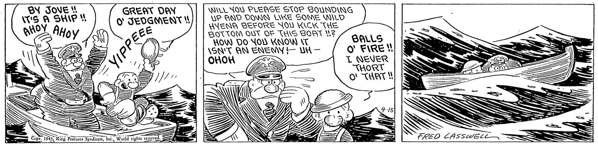 Cartoon OCR: BY JOVE ! IT'S A SHIP ! AHOY AHOY GREAT DAY O' JEDGMENT ! WILL YOU PLEASE STOP BOUNDING UP AND DOWN LIKE SOME WILD HYENA BEFORE YOU KICK THE BOTTOM OUT OF THIS BOAT !? HOW DO YOU KNOW IT ISN'T AN ENEMY!- UH- ???? BALLS O' FIRE ! I NEVER THORT O' THAT ! Cipr. 194Wurld rights restrved. FRED LASSWELL YIPPE BY JOVE ! IT'S A SHIP ! AHOY AHOY GREAT DAY O' JEDGMENT ! WILL YOU PLEASE STOP BOUNDING UP AND DOWN LIKE SOME WILD HYENA BEFORE YOU KICK THE BOTTOM OUT OF THIS BOAT !? HOW DO YOU KNOW IT ISN'T AN ENEMY!- UH- ???? BALLS O' FIRE ! I NEVER THORT O' THAT ! Cipr. 194King Features SyndicateWurld rights restrved. FRED LASSWELL YIPPE
