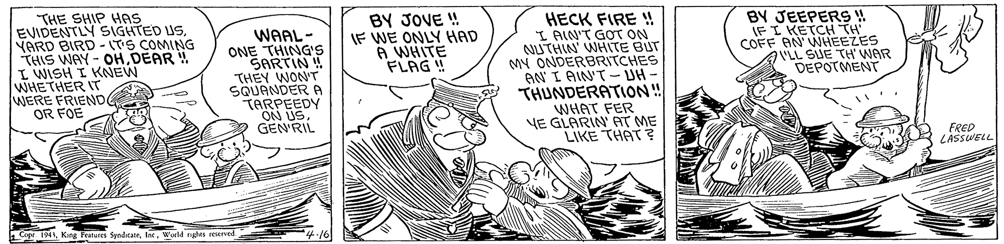 Comic book OCR: THE SHIP HAS EVIDENTLY SIGHTED US. YARD BIRD - (TS COMING THIS WAY- OHDEAR ! I WISH I KNEW WHETHER IT WERE FRIEND OR FOE BY JOVE ! IF WE ONLY HAD A WHITE FLAG ! HECK FIRE !! I AIN'T GOT ON NUTHIN' WHITE BUT MY ONDERBRITCHES AN I AIN'T- UH- THUNDERATION! WHAT FER YE GLARIN' AT ME LIKE THAT ? WAAL- ONE THING's SARTIN ! THEY WONT SQUANDER A TARPEEDY ON USGEN'RIL BY JEEPERS ! IFI KETCH TH COFF AN WHEEZES VLL SUE TH' WAR DEPOTMENT FRED LASSWELL Cope 1941Wucld nghas reerved THE SHIP HAS EVIDENTLY SIGHTED US. YARD BIRD - (TS COMING THIS WAY- OHDEAR ! I WISH I KNEW WHETHER IT WERE FRIEND OR FOE BY JOVE ! IF WE ONLY HAD A WHITE FLAG ! HECK FIRE !! I AIN'T GOT ON NUTHIN' WHITE BUT MY ONDERBRITCHES AN I AIN'T- UH- THUNDERATION! WHAT FER YE GLARIN' AT ME LIKE THAT ? WAAL- ONE THING's SARTIN ! THEY WONT SQUANDER A TARPEEDY ON USGEN'RIL BY JEEPERS ! IFI KETCH TH COFF AN WHEEZES VLL SUE TH' WAR DEPOTMENT FRED LASSWELL Cope 1941King Features SyndicateWucld nghas reerved