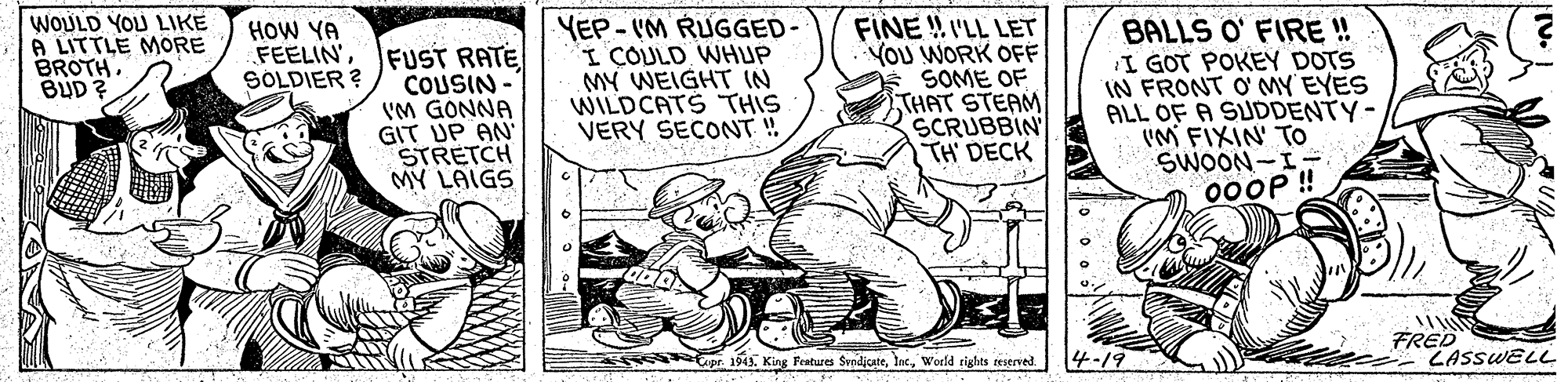 Line art OCR: WOULD YOU LIKE A LITTLE MORE BROTHBUD ? YEP-VM RUGGED- I COULD WHUP MY WEIGHT IN WILDCATS THIS VERY SECONT! FINE ! I'LL LET YOU WORK OFF SOME OF THAT STEAM SCRUBBIN TH' DECK BALLS O' FIRE ! I GOT POKEY DOTS IN FRONT O'MY EYES ALL OF A SUDDENTY- VM FIXIN' TO SWOON-I- 00OP ! HOW YA FEELIN'FUST RATE COUSIN - VM GONNA GIT UP AN STRETCH MY LAIGS SOLDIER ? FRED ZASSWELL sas 1943World tighes teserved 4-19 WOULD YOU LIKE A LITTLE MORE BROTHBUD ? YEP-VM RUGGED- I COULD WHUP MY WEIGHT IN WILDCATS THIS VERY SECONT! FINE ! I'LL LET YOU WORK OFF SOME OF THAT STEAM SCRUBBIN TH' DECK BALLS O' FIRE ! I GOT POKEY DOTS IN FRONT O'MY EYES ALL OF A SUDDENTY- VM FIXIN' TO SWOON-I- 00OP ! HOW YA FEELIN'FUST RATE COUSIN - VM GONNA GIT UP AN STRETCH MY LAIGS SOLDIER ? FRED ZASSWELL sas 1943King Festures SvndjcateWorld tighes teserved 4-19