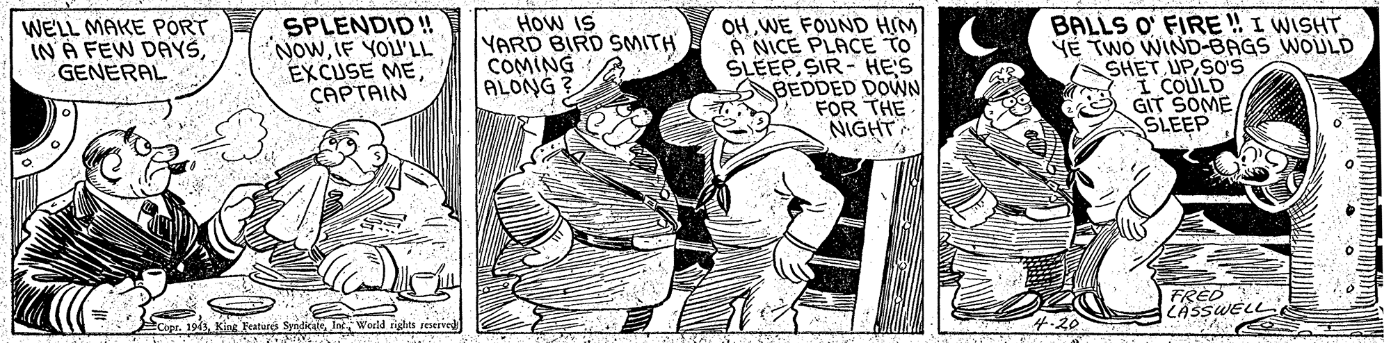 Sleeve OCR: WELL MAKE PORT IN A FEW DAYSGENERAL SPLENDID!! NowIF YOU'LL EXCUSE MECAPTAIN HOw IS YARD BIRD SMITH COMING ALONG ? OH WE FOUND HIM A NICE PLACE TO SLEEPSIR - HE'S BEDDED DOWN FOR THE NIGHT BALLS O' FIRE ! I WISHT YE TWO WIND-BAGS WOULD SHET UPSO'S I COULD GIT SOME SLEEP FRED LASSWELL Cope. 194Int World rights reseaved WELL MAKE PORT IN A FEW DAYSGENERAL SPLENDID!! NowIF YOU'LL EXCUSE MECAPTAIN HOw IS YARD BIRD SMITH COMING ALONG ? OH WE FOUND HIM A NICE PLACE TO SLEEPSIR - HE'S BEDDED DOWN FOR THE NIGHT BALLS O' FIRE ! I WISHT YE TWO WIND-BAGS WOULD SHET UPSO'S I COULD GIT SOME SLEEP FRED LASSWELL Cope. 194King Features SyndicateInt World rights reseaved