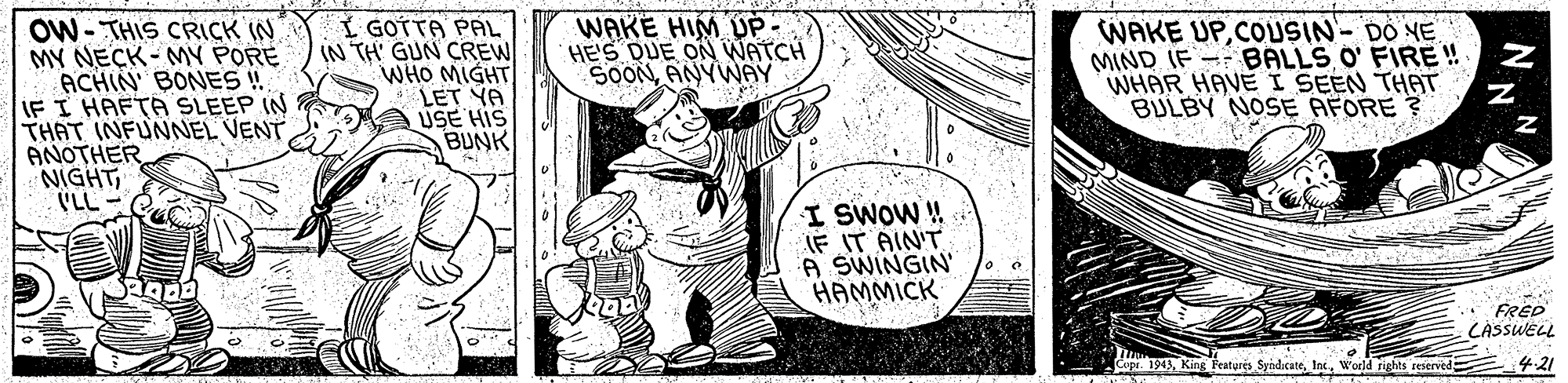 Monochrome OCR: WAKE HIM UP - HE'S DUE ON WATCH SOONANYWAY OW- THIS CRICK (N MY NECK- MY PORE ACHIN' BONES ! IF I HAFTA SLEEP IN THAT INFUNNEL VENT ANOTHER NIGHT (LL Í GOTTA PAL IN TH' GUN CREW WHO MIGHT LET YA USE HIS BUNK WAKE UPCOUSIN- DO NE MIND IF -- BALLS O' FIRE ! WHAR HAVE I SEEN THPAT BULBY NOSE AFORE ? I SWOW ! IF IT AIN'T A SWINGIN HAMMICK .. FRED CÁSSWELL Cupr. 1943World rights reserved -21 WAKE HIM UP - HE'S DUE ON WATCH SOONANYWAY OW- THIS CRICK (N MY NECK- MY PORE ACHIN' BONES ! IF I HAFTA SLEEP IN THAT INFUNNEL VENT ANOTHER NIGHT (LL Í GOTTA PAL IN TH' GUN CREW WHO MIGHT LET YA USE HIS BUNK WAKE UPCOUSIN- DO NE MIND IF -- BALLS O' FIRE ! WHAR HAVE I SEEN THPAT BULBY NOSE AFORE ? I SWOW ! IF IT AIN'T A SWINGIN HAMMICK .. FRED CÁSSWELL Cupr. 1943King Features SyndicateWorld rights reserved -21