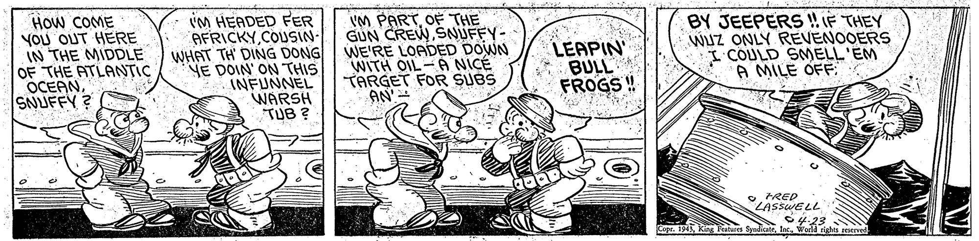 Motor vehicle OCR: HOW COME YOU OUT HERE IN THE MIDDLE OF THE ATLANTIC OCEANSNUFFY ? i'M HEADED FER AFRICKYCOUSIN- WHAT TH DING DONG YE DOIN' ON THIS INFUNNEL WARSH TUB ? VM PARTOF THE GUN CREWSNUFFY- WE'RE LOADED DOWN WITH OIL- A NICÉ TARGET FOR SUBS AN'- LEAPIN' * BULL FROGS! BY JEEPERS !IF THEY WUZ ONLY REVENOOERS I COULD SMELL'EM A MILE OFF e FRED LASSWELL S4.23 IncWorld rights reserved Copr. 1913HOW COME YOU OUT HERE IN THE MIDDLE OF THE ATLANTIC OCEANSNUFFY ? i'M HEADED FER AFRICKYCOUSIN- WHAT TH DING DONG YE DOIN' ON THIS INFUNNEL WARSH TUB ? VM PARTOF THE GUN CREWSNUFFY- WE'RE LOADED DOWN WITH OIL- A NICÉ TARGET FOR SUBS AN'- LEAPIN' * BULL FROGS! BY JEEPERS !IF THEY WUZ ONLY REVENOOERS I COULD SMELL'EM A MILE OFF e FRED LASSWELL S4.23 IncWorld rights reserved Copr. 1913king Features Syndicate