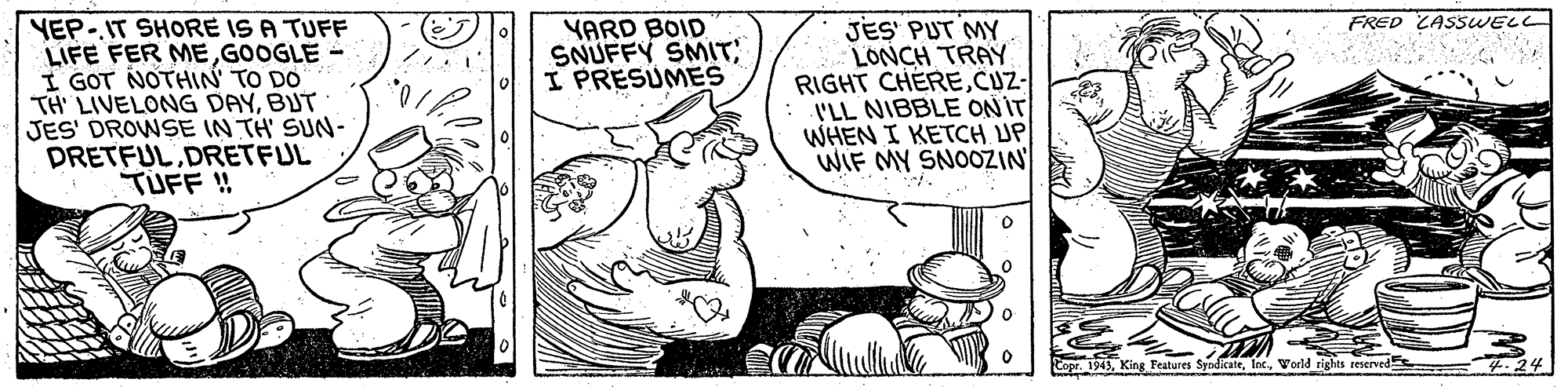 Line OCR: FRED ZASSWELL YEP-IT SHORE IS A TUFF LIFE FER EGOOGLE - I GOT NOTHIN' TO DO TH LIVELONG DAYBUT JES' DROWSE IN TH' SUN- PRETFULDRETFUL TUFF ! JES' PUT MY LONCH TRAY RIGHT CHERECUZ- I'LL NIBBLE ON IT WHEN I KETCH UP WIF MY SNOOZIN YARD BOID SNUFFY SMIT I PRESUMES Copr1943Vorld tights reserved .24 FRED ZASSWELL YEP-IT SHORE IS A TUFF LIFE FER EGOOGLE - I GOT NOTHIN' TO DO TH LIVELONG DAYBUT JES' DROWSE IN TH' SUN- PRETFULDRETFUL TUFF ! JES' PUT MY LONCH TRAY RIGHT CHERECUZ- I'LL NIBBLE ON IT WHEN I KETCH UP WIF MY SNOOZIN YARD BOID SNUFFY SMIT I PRESUMES Copr1943King Features SyodkateVorld tights reserved .24