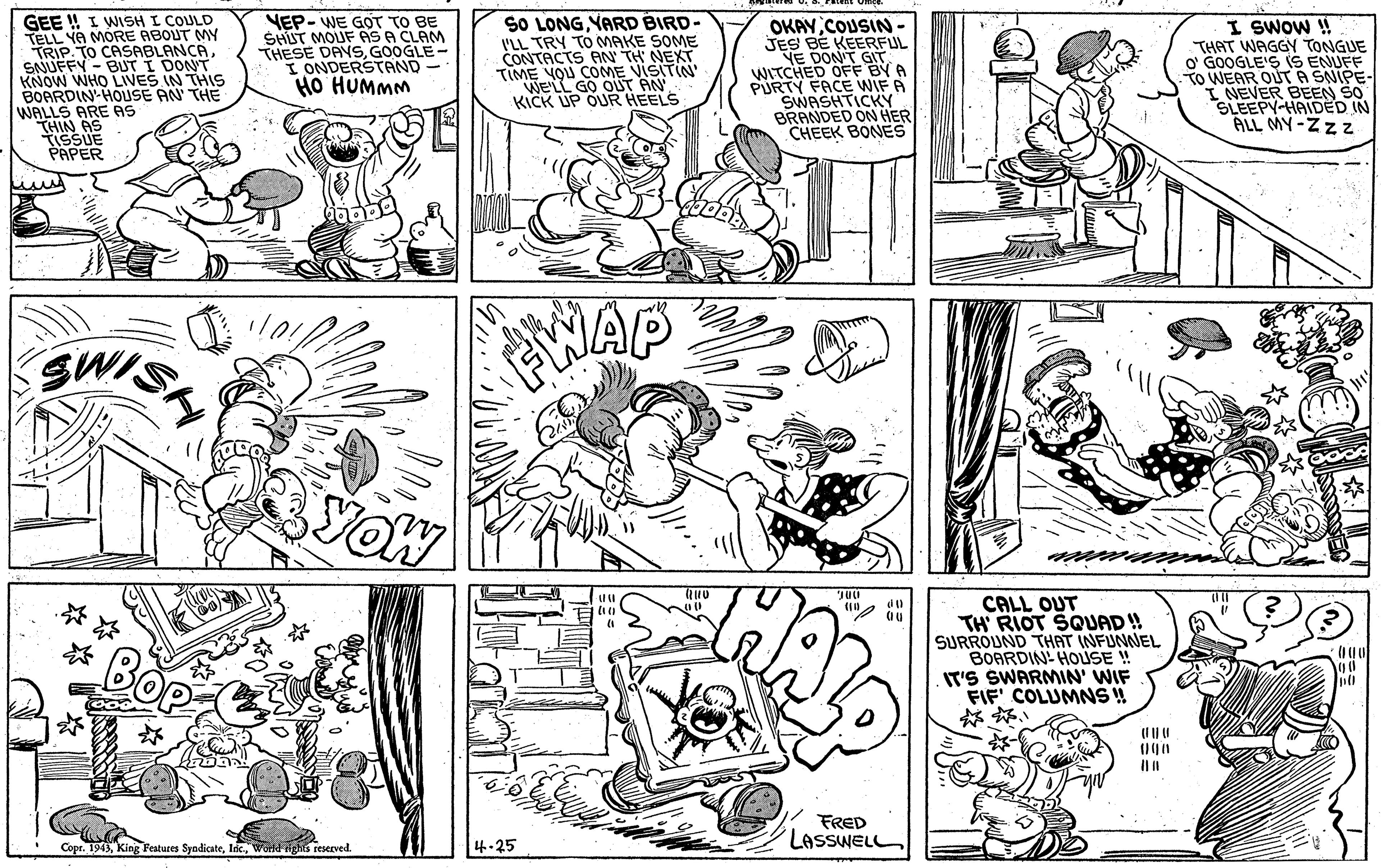 Font OCR: GEE ! I WISH I COULD TELL YA MORE ABOUT MY TRIP. TO CASABLANCA SNUFFY - BUT I DONT KNOW WHO LIVES IN THIS BOARDIN HOUSE AN THE WALLS ARE AS THIN AS TISSUE VEP- WE GOT TO BE SHIT MOUF AS A CLAM THESE DAVSGOOGLE- I ONDERSTAND- HO HUMMM SO LONGYARD BIRD- I'LL TRY TO MAKE SOME CONTACTS AN TH NEXT TIME YOU COME VISITIN WE'LL GO OUT AN KICK UP OUR HEELS OKAYCOUSIN JES BE KEERFUL VE DONT GIT WITCHED OFF BY A PURTY FACE WIFA SWASHTICKY BRANDED ON HER CHEEK BONES I SWOW H THAT WAGGY TONGUE o' GOOGLE'S (S ENUFF TO WEAR OUT A SNIPE- I NEVER BEEN SO SLEEPY-HAIDED IN ALL MY-Zzz SWIS AWAP YOW CALL OUT TH' RIOT SQUAD! SURROUND THAT INFUNNEL BOARDIN- HOUSE ! IT'S SWARMIN' WIF FIF' COLUMNS ! FRED LASSWELL Copr. 1943Wold ighis reserved. 4-25 GEE ! I WISH I COULD TELL YA MORE ABOUT MY TRIP. TO CASABLANCA SNUFFY - BUT I DONT KNOW WHO LIVES IN THIS BOARDIN HOUSE AN THE WALLS ARE AS THIN AS TISSUE VEP- WE GOT TO BE SHIT MOUF AS A CLAM THESE DAVSGOOGLE- I ONDERSTAND- HO HUMMM SO LONGYARD BIRD- I'LL TRY TO MAKE SOME CONTACTS AN TH NEXT TIME YOU COME VISITIN WE'LL GO OUT AN KICK UP OUR HEELS OKAYCOUSIN JES BE KEERFUL VE DONT GIT WITCHED OFF BY A PURTY FACE WIFA SWASHTICKY BRANDED ON HER CHEEK BONES I SWOW H THAT WAGGY TONGUE o' GOOGLE'S (S ENUFF TO WEAR OUT A SNIPE- I NEVER BEEN SO SLEEPY-HAIDED IN ALL MY-Zzz SWIS AWAP YOW CALL OUT TH' RIOT SQUAD! SURROUND THAT INFUNNEL BOARDIN- HOUSE ! IT'S SWARMIN' WIF FIF' COLUMNS ! FRED LASSWELL Copr. 1943King Features SyndicateWold ighis reserved. 4-25