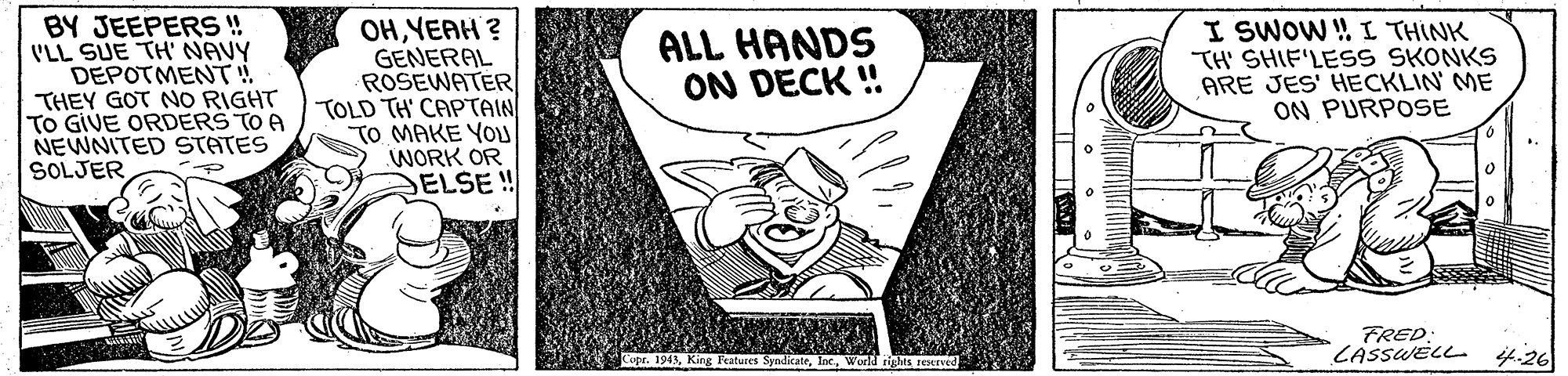Style OCR: BY JEEPERS! 'LL SUE TH' NAVY DEPOTMENT! THEY GOT NO RIGHT TO GIVE ORDERS TO A NEWNITED STATES SOLJER OHYEAH ? GENERAL ROSEWATER TOLD TH' CAPTAIN TO MAKE YO WORK OR DELSE ! I SWOW ! I THINK TH SHIF'LESS SKONKS ARE JES' HECKLIN' ME ON PURPOSE ALL HANDS ON DECK ! FRED CASSWELL i4.26 Copr. 194Wold tigMS EoeIve BY JEEPERS! 'LL SUE TH' NAVY DEPOTMENT! THEY GOT NO RIGHT TO GIVE ORDERS TO A NEWNITED STATES SOLJER OHYEAH ? GENERAL ROSEWATER TOLD TH' CAPTAIN TO MAKE YO WORK OR DELSE ! I SWOW ! I THINK TH SHIF'LESS SKONKS ARE JES' HECKLIN' ME ON PURPOSE ALL HANDS ON DECK ! FRED CASSWELL i4.26 Copr. 194King Features SyadikateWold tigMS EoeIve