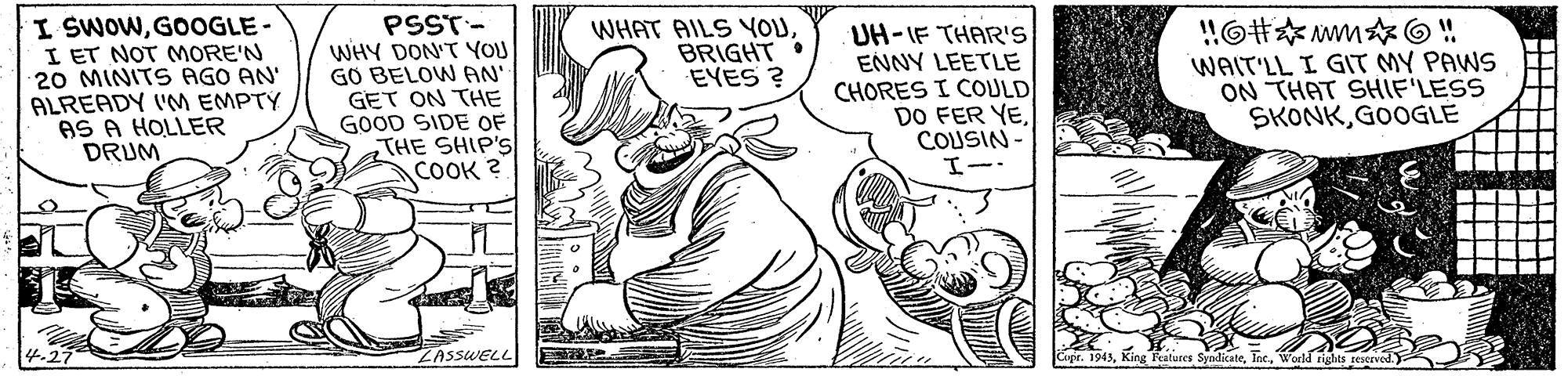 Finger OCR: I SWOWGOOGLE- I ET NOT MORE'N 20 MINITS AGO AN' ALREADY ('M EMPTY AS A HOLLER DRUM PSST- WHY DON'T YOU GO BELOW AN' GET ON THE GOOD SIDE OFTHE SHIP'S COOK ? WHAT AILS YOUBRIGHT . EYES ? UH-IF THAR'S ENNY LEETLE CHORES I COULD DO FER YECOUSIN WAIT'LL I GIT MY PAWS ON THAT SHIF'LESS SKONKGOOGLE ZASSWELL Copr. 194)World rights seserved. I SWOWGOOGLE- I ET NOT MORE'N 20 MINITS AGO AN' ALREADY ('M EMPTY AS A HOLLER DRUM PSST- WHY DON'T YOU GO BELOW AN' GET ON THE GOOD SIDE OFTHE SHIP'S COOK ? WHAT AILS YOUBRIGHT . EYES ? UH-IF THAR'S ENNY LEETLE CHORES I COULD DO FER YECOUSIN WAIT'LL I GIT MY PAWS ON THAT SHIF'LESS SKONKGOOGLE ZASSWELL Copr. 194)King Pratures SyndicateWorld rights seserved.