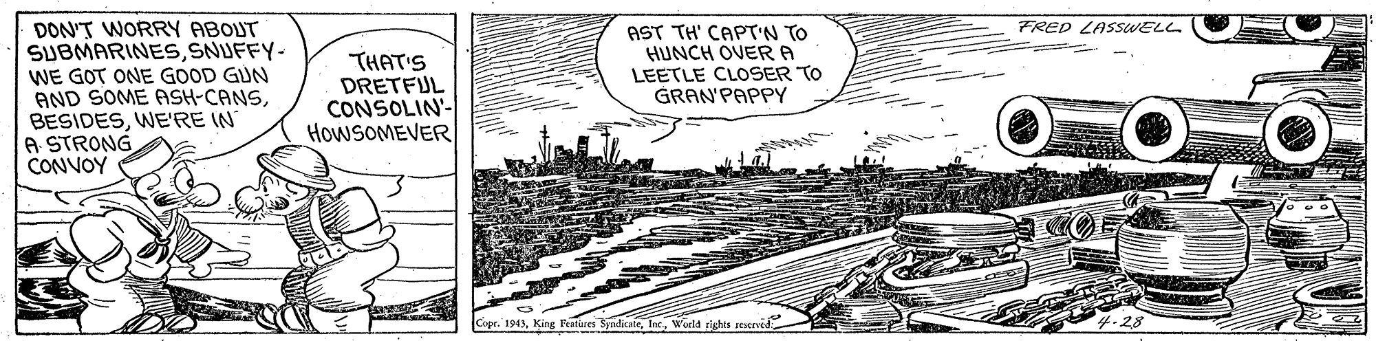 Painting OCR: DON'T WORRY ABOUT SUBMARINESSNUFFY- WE GOT ONE GOOD GUN AND SOME ASH-CANSWE'RE IN A STRONG CONVOY FRED LASSWELL THAT'S DRETFUL CONSOLIN- HOWSOMEVER AST TH' CAPT'N TO HUNCH OVER A LEETLE CLOSER TO GRAN'PAPPY Copr. 1943King SyndicateWorld rights seserved -28 DON'T WORRY ABOUT SUBMARINESSNUFFY- WE GOT ONE GOOD GUN AND SOME ASH-CANSWE'RE IN A STRONG CONVOY FRED LASSWELL THAT'S DRETFUL CONSOLIN- HOWSOMEVER AST TH' CAPT'N TO HUNCH OVER A LEETLE CLOSER TO GRAN'PAPPY Copr. 1943King SyndicateWorld rights seserved -28