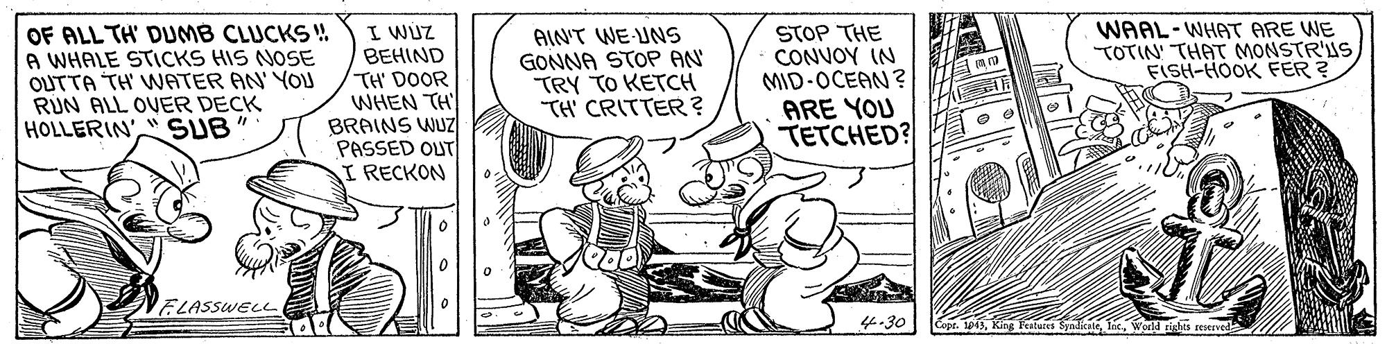 Fictional character OCR: OF ALL TH' DUMB CLUCKS ! A WHALE STICKS HIS NOSE OUTTA TH' WATER AN' YOU RUN ALL OVER DECK HOLLERIN' SUB" WAAL-WHAT ARE WE TOTIN' THAT MONSTR'US FISH-HOOK FER? I WUZ BEHIND TH' DOOR WHEN TH BRAINS WUZ PASSED OUT I RECKON AINT WE-UNS GONNA STOP AN TRY TO KETCH TH' CRITTER? STOP THE CONVOY IN MID-OCEAN? ARE YOU T?CHED? VELASSWELL 4.30 Copt. 1013World OF ALL TH' DUMB CLUCKS ! A WHALE STICKS HIS NOSE OUTTA TH' WATER AN' YOU RUN ALL OVER DECK HOLLERIN' SUB" WAAL-WHAT ARE WE TOTIN' THAT MONSTR'US FISH-HOOK FER? I WUZ BEHIND TH' DOOR WHEN TH BRAINS WUZ PASSED OUT I RECKON AINT WE-UNS GONNA STOP AN TRY TO KETCH TH' CRITTER? STOP THE CONVOY IN MID-OCEAN? ARE YOU T?CHED? VELASSWELL 4.30 Copt. 1013King Fealures Syndicale