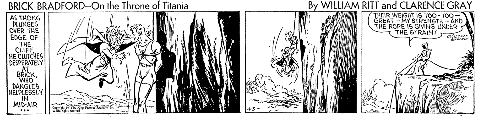 Drawing OCR: BRICK BRADFORD-On the Throne of Titania By WILLIAM RITT and CLARENCE GRAY THEIR WEIGHT IS TOO-TOO- GREAT - MY STRENGTH - AND THE ROPE IS GIVING UNDER THE STRAIN! AS THONG PLUNGES OVER THE EDGÉ OF THE CLIFF HE CLUTCHES DESPERATELY AT BRICKWHO DANGLES HELPLESSLY IN MID-AIR Cepprjee Ring Feure la Warld rights reseived BRICK BRADFORD-On the Throne of Titania By WILLIAM RITT and CLARENCE GRAY THEIR WEIGHT IS TOO-TOO- GREAT - MY STRENGTH - AND THE ROPE IS GIVING UNDER THE STRAIN! AS THONG PLUNGES OVER THE EDGÉ OF THE CLIFF HE CLUTCHES DESPERATELY AT BRICKWHO DANGLES HELPLESSLY IN MID-AIR Cepprjee Ring Feure la Warld rights reseived