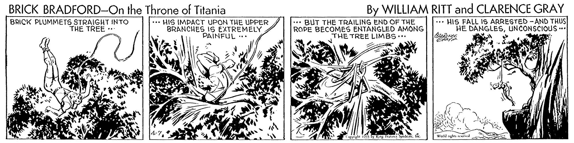 Monochrome OCR: BRICK BRADFORD-On the Throne of Titania BRICK PLUMMETS STRAIGHT INTO THE TREE . By WILLIAM RITT and CLARENCE GRAY ... HIS FALL IS ARRESTED -AND THUS HE DANGLESUNCONSCIOUS... ... HIS IMPACT UPON THE UPPER BRANCHES IS EXTREMELY PAINFUL ... ... BUT THE TRAILING END OF THE ROPE BECOMES ENTANGLED AMONG THE TREE LIMBS... Cpry 13I Worlt eglts ted BRICK BRADFORD-On the Throne of Titania BRICK PLUMMETS STRAIGHT INTO THE TREE . By WILLIAM RITT and CLARENCE GRAY ... HIS FALL IS ARRESTED -AND THUS HE DANGLESUNCONSCIOUS... ... HIS IMPACT UPON THE UPPER BRANCHES IS EXTREMELY PAINFUL ... ... BUT THE TRAILING END OF THE ROPE BECOMES ENTANGLED AMONG THE TREE LIMBS... Cpry 13King au ndrateI Worlt eglts ted