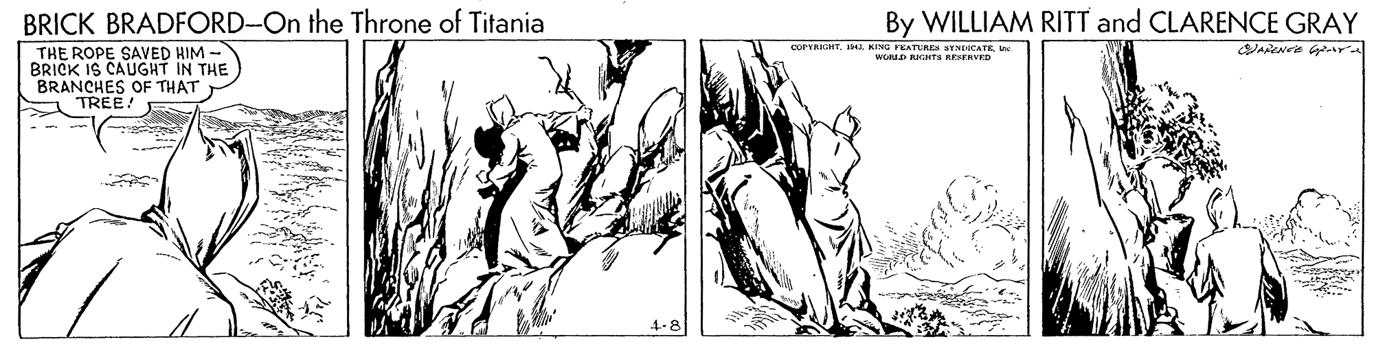 People OCR: BRICK BRADFORD-On the Throne of Titania By WILLIAM RITT and CLARENCE GRAY COPYARGHTWORLD RIGHTS RESERVED THE ROPE SAVED HIM- BRICK IS CAUGHT IN THE BRANCHES OF THAT TREE! 4-8 BRICK BRADFORD-On the Throne of Titania By WILLIAM RITT and CLARENCE GRAY COPYARGHTKING FEATUREN BYNEICATEWORLD RIGHTS RESERVED THE ROPE SAVED HIM- BRICK IS CAUGHT IN THE BRANCHES OF THAT TREE! 4-8