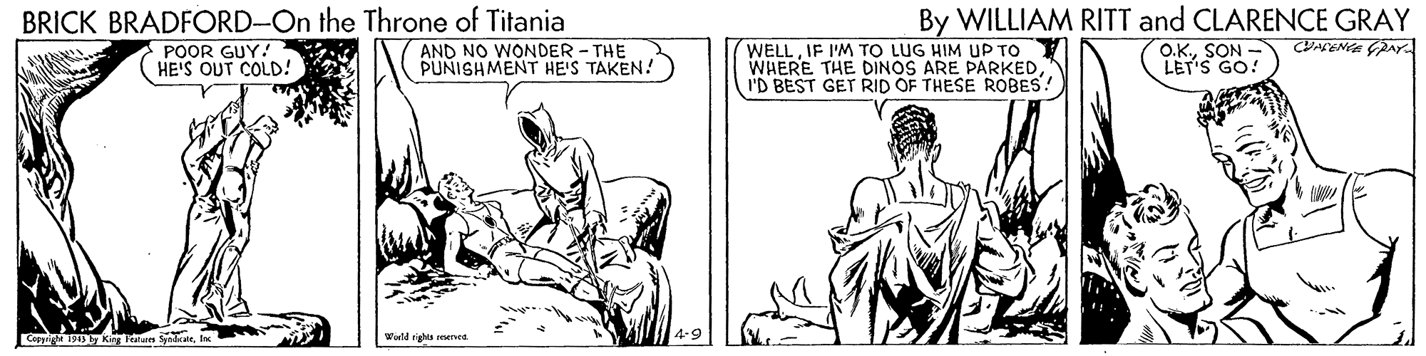 Elbow OCR: BRICK BRADFORD-On the Throne of Titania WELLIF I'M TO LUG HIM UP TO WHERE THE DINOS ARE PARKEDI'D BEST GET RID OF THESE ROBES! By WILLIAM RITT and CLARENCE GRAY O.K.SON - LET'S GO! POOR GUY.! HE'S OUT COLD! AND NO WONDER - THE PUNISHMENT HE'S TAKEN! Cappright 19 by Kig un SyndcateWld rights rened BRICK BRADFORD-On the Throne of Titania WELLIF I'M TO LUG HIM UP TO WHERE THE DINOS ARE PARKEDI'D BEST GET RID OF THESE ROBES! By WILLIAM RITT and CLARENCE GRAY O.K.SON - LET'S GO! POOR GUY.! HE'S OUT COLD! AND NO WONDER - THE PUNISHMENT HE'S TAKEN! Cappright 19 by Kig un SyndcateWld rights rened